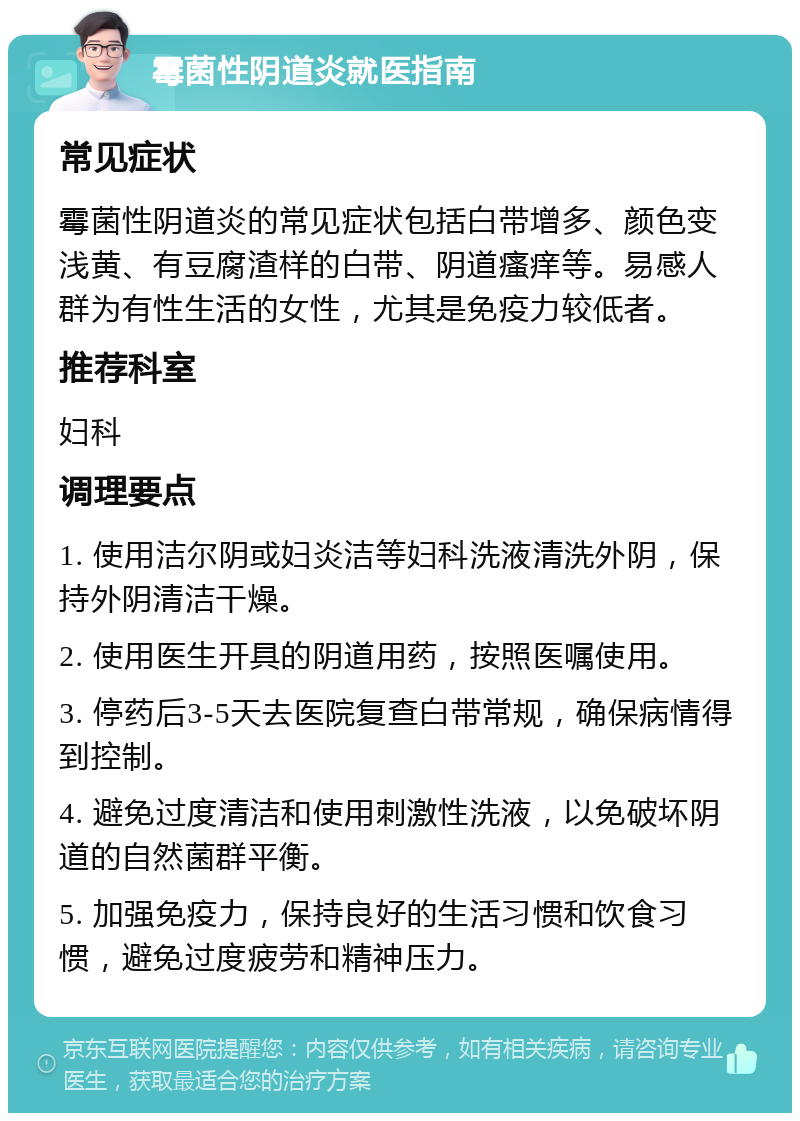 霉菌性阴道炎就医指南 常见症状 霉菌性阴道炎的常见症状包括白带增多、颜色变浅黄、有豆腐渣样的白带、阴道瘙痒等。易感人群为有性生活的女性，尤其是免疫力较低者。 推荐科室 妇科 调理要点 1. 使用洁尔阴或妇炎洁等妇科洗液清洗外阴，保持外阴清洁干燥。 2. 使用医生开具的阴道用药，按照医嘱使用。 3. 停药后3-5天去医院复查白带常规，确保病情得到控制。 4. 避免过度清洁和使用刺激性洗液，以免破坏阴道的自然菌群平衡。 5. 加强免疫力，保持良好的生活习惯和饮食习惯，避免过度疲劳和精神压力。