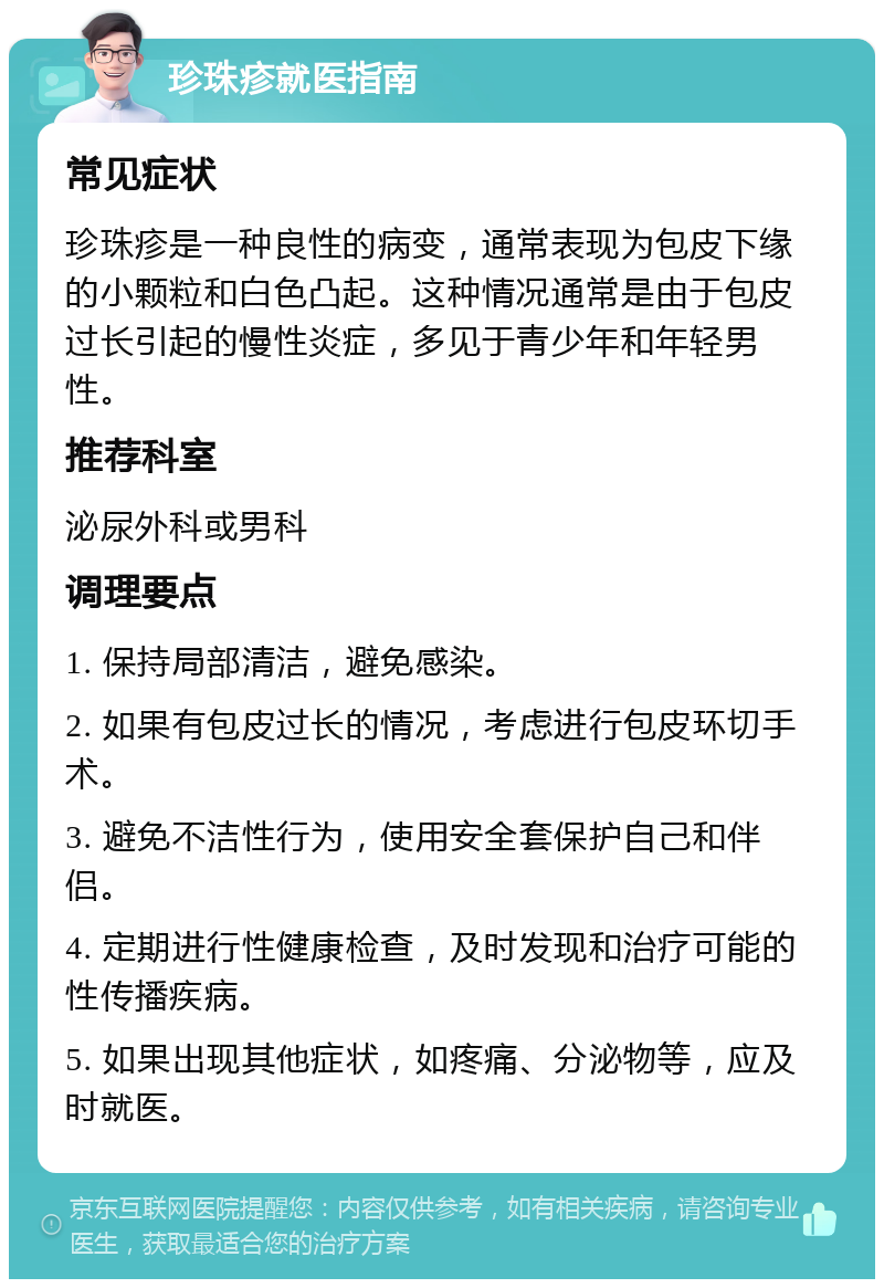 珍珠疹就医指南 常见症状 珍珠疹是一种良性的病变，通常表现为包皮下缘的小颗粒和白色凸起。这种情况通常是由于包皮过长引起的慢性炎症，多见于青少年和年轻男性。 推荐科室 泌尿外科或男科 调理要点 1. 保持局部清洁，避免感染。 2. 如果有包皮过长的情况，考虑进行包皮环切手术。 3. 避免不洁性行为，使用安全套保护自己和伴侣。 4. 定期进行性健康检查，及时发现和治疗可能的性传播疾病。 5. 如果出现其他症状，如疼痛、分泌物等，应及时就医。