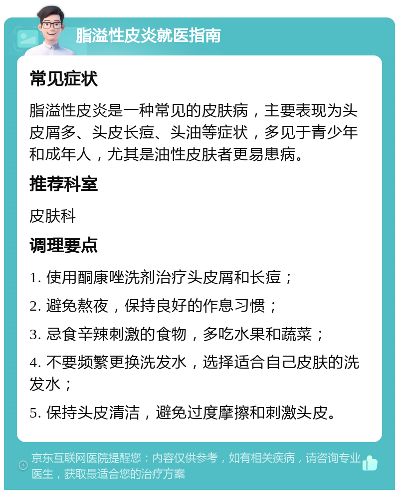 脂溢性皮炎就医指南 常见症状 脂溢性皮炎是一种常见的皮肤病，主要表现为头皮屑多、头皮长痘、头油等症状，多见于青少年和成年人，尤其是油性皮肤者更易患病。 推荐科室 皮肤科 调理要点 1. 使用酮康唑洗剂治疗头皮屑和长痘； 2. 避免熬夜，保持良好的作息习惯； 3. 忌食辛辣刺激的食物，多吃水果和蔬菜； 4. 不要频繁更换洗发水，选择适合自己皮肤的洗发水； 5. 保持头皮清洁，避免过度摩擦和刺激头皮。