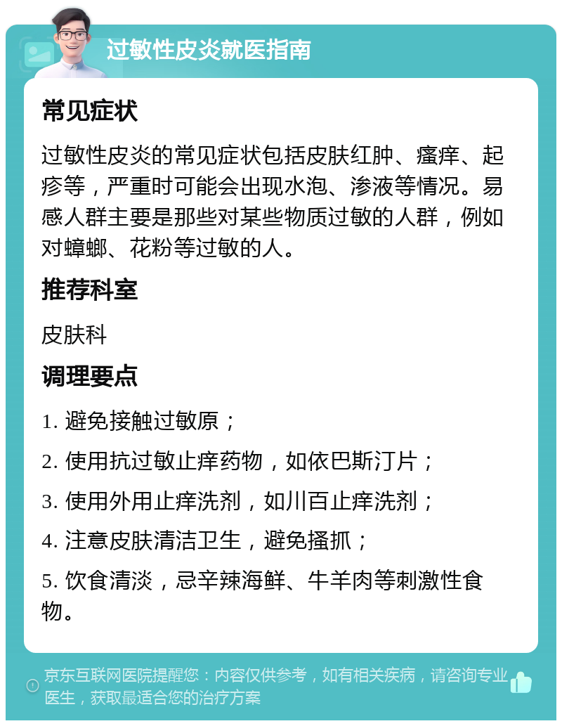 过敏性皮炎就医指南 常见症状 过敏性皮炎的常见症状包括皮肤红肿、瘙痒、起疹等，严重时可能会出现水泡、渗液等情况。易感人群主要是那些对某些物质过敏的人群，例如对蟑螂、花粉等过敏的人。 推荐科室 皮肤科 调理要点 1. 避免接触过敏原； 2. 使用抗过敏止痒药物，如依巴斯汀片； 3. 使用外用止痒洗剂，如川百止痒洗剂； 4. 注意皮肤清洁卫生，避免搔抓； 5. 饮食清淡，忌辛辣海鲜、牛羊肉等刺激性食物。