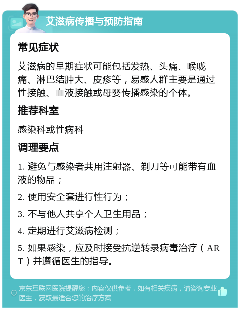 艾滋病传播与预防指南 常见症状 艾滋病的早期症状可能包括发热、头痛、喉咙痛、淋巴结肿大、皮疹等，易感人群主要是通过性接触、血液接触或母婴传播感染的个体。 推荐科室 感染科或性病科 调理要点 1. 避免与感染者共用注射器、剃刀等可能带有血液的物品； 2. 使用安全套进行性行为； 3. 不与他人共享个人卫生用品； 4. 定期进行艾滋病检测； 5. 如果感染，应及时接受抗逆转录病毒治疗（ART）并遵循医生的指导。