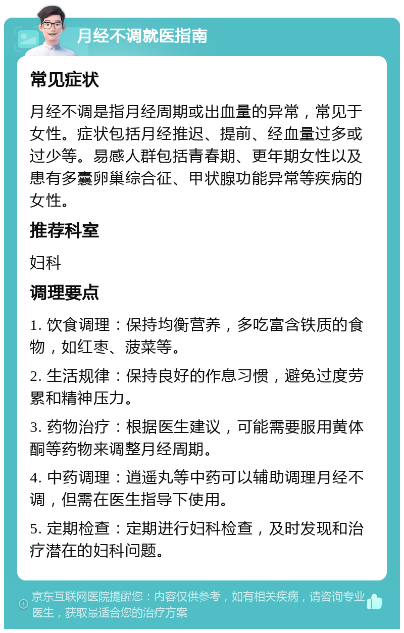 月经不调就医指南 常见症状 月经不调是指月经周期或出血量的异常，常见于女性。症状包括月经推迟、提前、经血量过多或过少等。易感人群包括青春期、更年期女性以及患有多囊卵巢综合征、甲状腺功能异常等疾病的女性。 推荐科室 妇科 调理要点 1. 饮食调理：保持均衡营养，多吃富含铁质的食物，如红枣、菠菜等。 2. 生活规律：保持良好的作息习惯，避免过度劳累和精神压力。 3. 药物治疗：根据医生建议，可能需要服用黄体酮等药物来调整月经周期。 4. 中药调理：逍遥丸等中药可以辅助调理月经不调，但需在医生指导下使用。 5. 定期检查：定期进行妇科检查，及时发现和治疗潜在的妇科问题。