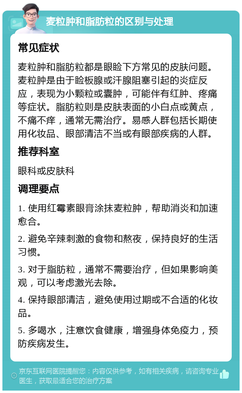 麦粒肿和脂肪粒的区别与处理 常见症状 麦粒肿和脂肪粒都是眼睑下方常见的皮肤问题。麦粒肿是由于睑板腺或汗腺阻塞引起的炎症反应，表现为小颗粒或囊肿，可能伴有红肿、疼痛等症状。脂肪粒则是皮肤表面的小白点或黄点，不痛不痒，通常无需治疗。易感人群包括长期使用化妆品、眼部清洁不当或有眼部疾病的人群。 推荐科室 眼科或皮肤科 调理要点 1. 使用红霉素眼膏涂抹麦粒肿，帮助消炎和加速愈合。 2. 避免辛辣刺激的食物和熬夜，保持良好的生活习惯。 3. 对于脂肪粒，通常不需要治疗，但如果影响美观，可以考虑激光去除。 4. 保持眼部清洁，避免使用过期或不合适的化妆品。 5. 多喝水，注意饮食健康，增强身体免疫力，预防疾病发生。