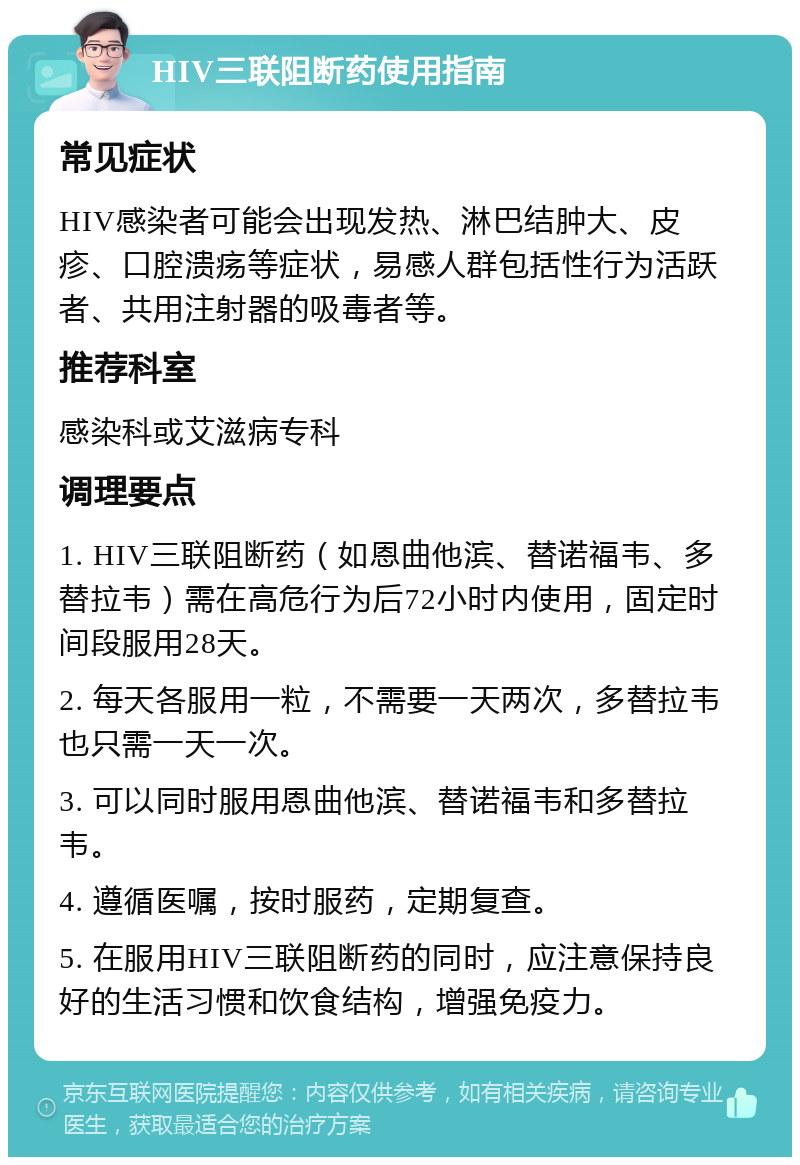 HIV三联阻断药使用指南 常见症状 HIV感染者可能会出现发热、淋巴结肿大、皮疹、口腔溃疡等症状，易感人群包括性行为活跃者、共用注射器的吸毒者等。 推荐科室 感染科或艾滋病专科 调理要点 1. HIV三联阻断药（如恩曲他滨、替诺福韦、多替拉韦）需在高危行为后72小时内使用，固定时间段服用28天。 2. 每天各服用一粒，不需要一天两次，多替拉韦也只需一天一次。 3. 可以同时服用恩曲他滨、替诺福韦和多替拉韦。 4. 遵循医嘱，按时服药，定期复查。 5. 在服用HIV三联阻断药的同时，应注意保持良好的生活习惯和饮食结构，增强免疫力。