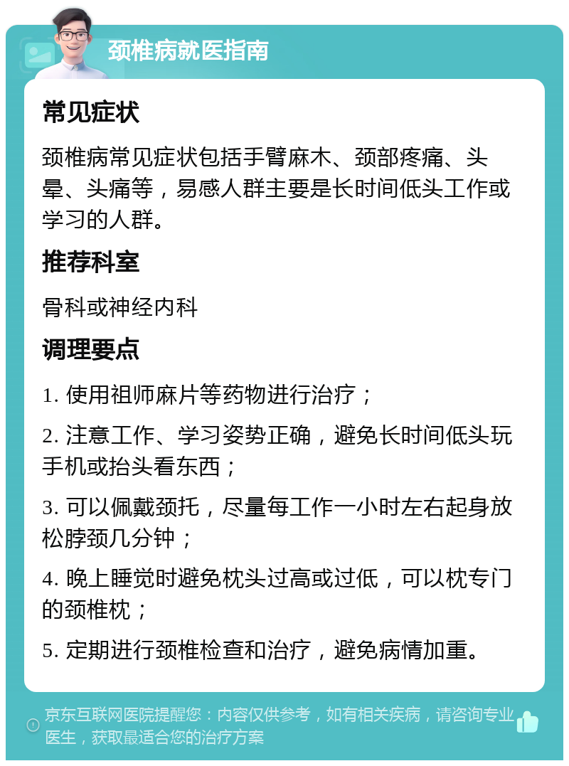 颈椎病就医指南 常见症状 颈椎病常见症状包括手臂麻木、颈部疼痛、头晕、头痛等，易感人群主要是长时间低头工作或学习的人群。 推荐科室 骨科或神经内科 调理要点 1. 使用祖师麻片等药物进行治疗； 2. 注意工作、学习姿势正确，避免长时间低头玩手机或抬头看东西； 3. 可以佩戴颈托，尽量每工作一小时左右起身放松脖颈几分钟； 4. 晚上睡觉时避免枕头过高或过低，可以枕专门的颈椎枕； 5. 定期进行颈椎检查和治疗，避免病情加重。