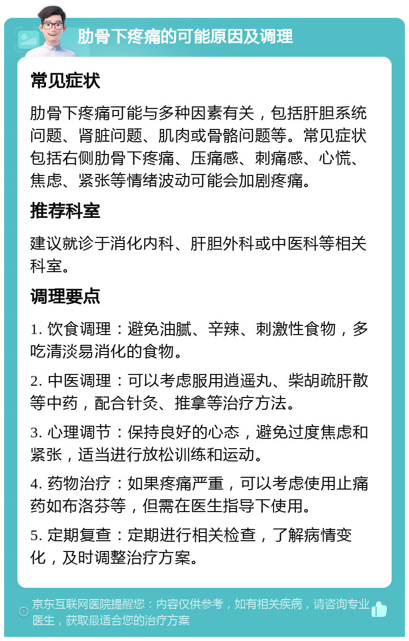 肋骨下疼痛的可能原因及调理 常见症状 肋骨下疼痛可能与多种因素有关，包括肝胆系统问题、肾脏问题、肌肉或骨骼问题等。常见症状包括右侧肋骨下疼痛、压痛感、刺痛感、心慌、焦虑、紧张等情绪波动可能会加剧疼痛。 推荐科室 建议就诊于消化内科、肝胆外科或中医科等相关科室。 调理要点 1. 饮食调理：避免油腻、辛辣、刺激性食物，多吃清淡易消化的食物。 2. 中医调理：可以考虑服用逍遥丸、柴胡疏肝散等中药，配合针灸、推拿等治疗方法。 3. 心理调节：保持良好的心态，避免过度焦虑和紧张，适当进行放松训练和运动。 4. 药物治疗：如果疼痛严重，可以考虑使用止痛药如布洛芬等，但需在医生指导下使用。 5. 定期复查：定期进行相关检查，了解病情变化，及时调整治疗方案。