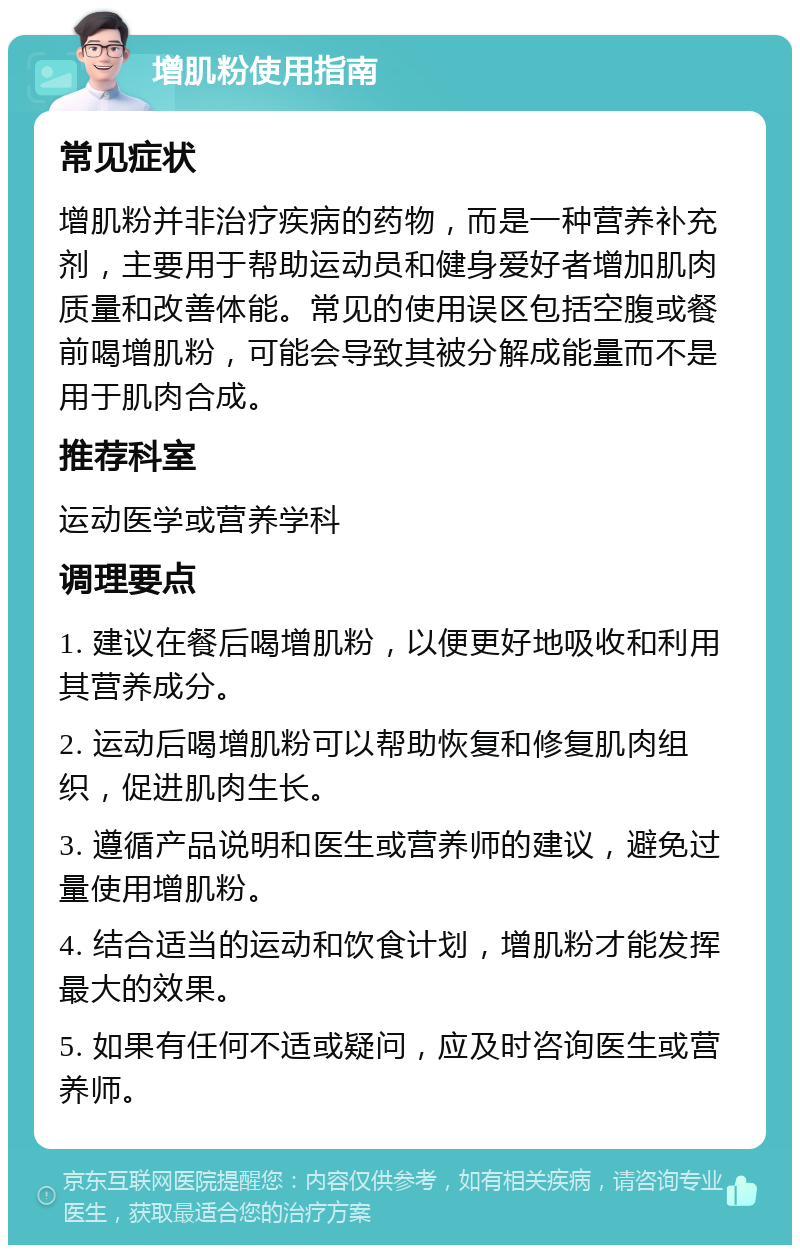 增肌粉使用指南 常见症状 增肌粉并非治疗疾病的药物，而是一种营养补充剂，主要用于帮助运动员和健身爱好者增加肌肉质量和改善体能。常见的使用误区包括空腹或餐前喝增肌粉，可能会导致其被分解成能量而不是用于肌肉合成。 推荐科室 运动医学或营养学科 调理要点 1. 建议在餐后喝增肌粉，以便更好地吸收和利用其营养成分。 2. 运动后喝增肌粉可以帮助恢复和修复肌肉组织，促进肌肉生长。 3. 遵循产品说明和医生或营养师的建议，避免过量使用增肌粉。 4. 结合适当的运动和饮食计划，增肌粉才能发挥最大的效果。 5. 如果有任何不适或疑问，应及时咨询医生或营养师。