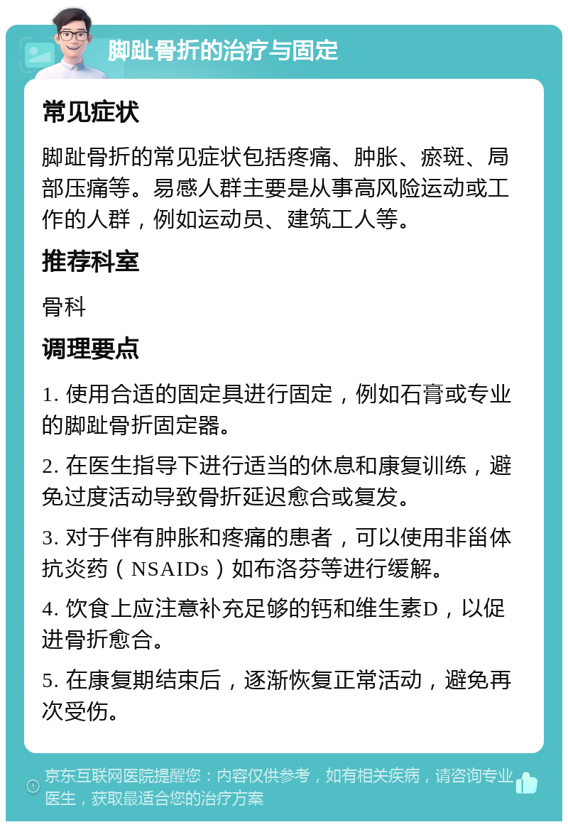 脚趾骨折的治疗与固定 常见症状 脚趾骨折的常见症状包括疼痛、肿胀、瘀斑、局部压痛等。易感人群主要是从事高风险运动或工作的人群，例如运动员、建筑工人等。 推荐科室 骨科 调理要点 1. 使用合适的固定具进行固定，例如石膏或专业的脚趾骨折固定器。 2. 在医生指导下进行适当的休息和康复训练，避免过度活动导致骨折延迟愈合或复发。 3. 对于伴有肿胀和疼痛的患者，可以使用非甾体抗炎药（NSAIDs）如布洛芬等进行缓解。 4. 饮食上应注意补充足够的钙和维生素D，以促进骨折愈合。 5. 在康复期结束后，逐渐恢复正常活动，避免再次受伤。