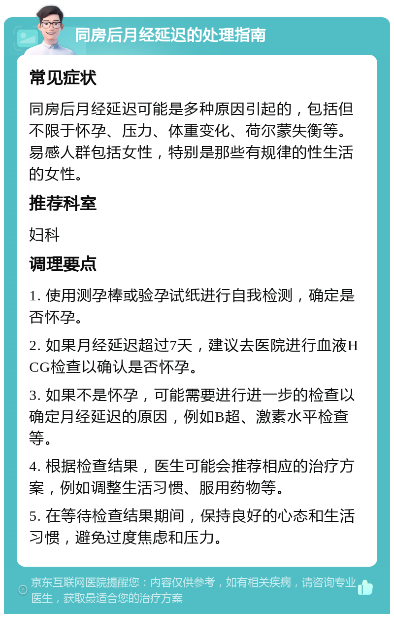 同房后月经延迟的处理指南 常见症状 同房后月经延迟可能是多种原因引起的，包括但不限于怀孕、压力、体重变化、荷尔蒙失衡等。易感人群包括女性，特别是那些有规律的性生活的女性。 推荐科室 妇科 调理要点 1. 使用测孕棒或验孕试纸进行自我检测，确定是否怀孕。 2. 如果月经延迟超过7天，建议去医院进行血液HCG检查以确认是否怀孕。 3. 如果不是怀孕，可能需要进行进一步的检查以确定月经延迟的原因，例如B超、激素水平检查等。 4. 根据检查结果，医生可能会推荐相应的治疗方案，例如调整生活习惯、服用药物等。 5. 在等待检查结果期间，保持良好的心态和生活习惯，避免过度焦虑和压力。