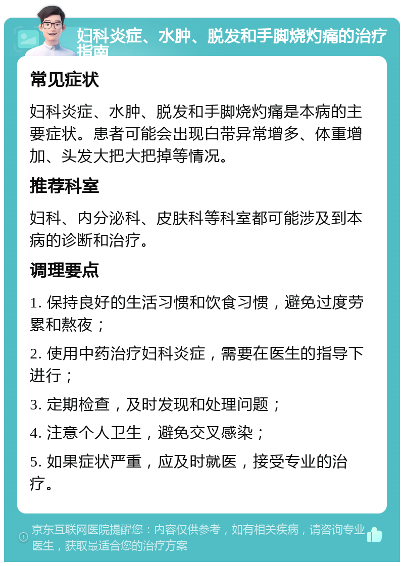 妇科炎症、水肿、脱发和手脚烧灼痛的治疗指南 常见症状 妇科炎症、水肿、脱发和手脚烧灼痛是本病的主要症状。患者可能会出现白带异常增多、体重增加、头发大把大把掉等情况。 推荐科室 妇科、内分泌科、皮肤科等科室都可能涉及到本病的诊断和治疗。 调理要点 1. 保持良好的生活习惯和饮食习惯，避免过度劳累和熬夜； 2. 使用中药治疗妇科炎症，需要在医生的指导下进行； 3. 定期检查，及时发现和处理问题； 4. 注意个人卫生，避免交叉感染； 5. 如果症状严重，应及时就医，接受专业的治疗。