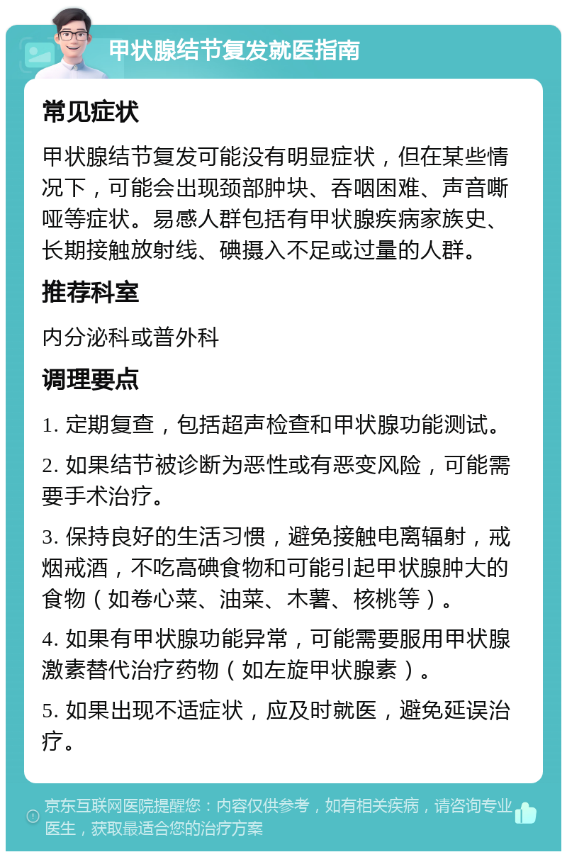 甲状腺结节复发就医指南 常见症状 甲状腺结节复发可能没有明显症状，但在某些情况下，可能会出现颈部肿块、吞咽困难、声音嘶哑等症状。易感人群包括有甲状腺疾病家族史、长期接触放射线、碘摄入不足或过量的人群。 推荐科室 内分泌科或普外科 调理要点 1. 定期复查，包括超声检查和甲状腺功能测试。 2. 如果结节被诊断为恶性或有恶变风险，可能需要手术治疗。 3. 保持良好的生活习惯，避免接触电离辐射，戒烟戒酒，不吃高碘食物和可能引起甲状腺肿大的食物（如卷心菜、油菜、木薯、核桃等）。 4. 如果有甲状腺功能异常，可能需要服用甲状腺激素替代治疗药物（如左旋甲状腺素）。 5. 如果出现不适症状，应及时就医，避免延误治疗。