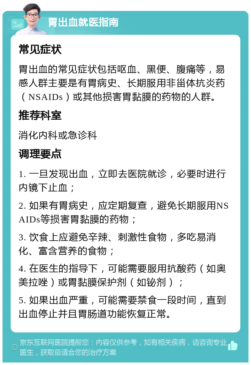 胃出血就医指南 常见症状 胃出血的常见症状包括呕血、黑便、腹痛等，易感人群主要是有胃病史、长期服用非甾体抗炎药（NSAIDs）或其他损害胃黏膜的药物的人群。 推荐科室 消化内科或急诊科 调理要点 1. 一旦发现出血，立即去医院就诊，必要时进行内镜下止血； 2. 如果有胃病史，应定期复查，避免长期服用NSAIDs等损害胃黏膜的药物； 3. 饮食上应避免辛辣、刺激性食物，多吃易消化、富含营养的食物； 4. 在医生的指导下，可能需要服用抗酸药（如奥美拉唑）或胃黏膜保护剂（如铋剂）； 5. 如果出血严重，可能需要禁食一段时间，直到出血停止并且胃肠道功能恢复正常。