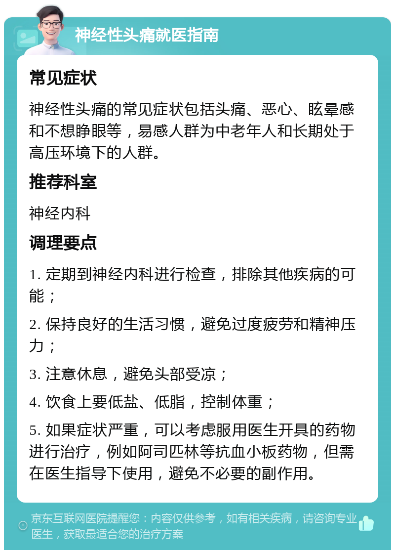 神经性头痛就医指南 常见症状 神经性头痛的常见症状包括头痛、恶心、眩晕感和不想睁眼等，易感人群为中老年人和长期处于高压环境下的人群。 推荐科室 神经内科 调理要点 1. 定期到神经内科进行检查，排除其他疾病的可能； 2. 保持良好的生活习惯，避免过度疲劳和精神压力； 3. 注意休息，避免头部受凉； 4. 饮食上要低盐、低脂，控制体重； 5. 如果症状严重，可以考虑服用医生开具的药物进行治疗，例如阿司匹林等抗血小板药物，但需在医生指导下使用，避免不必要的副作用。