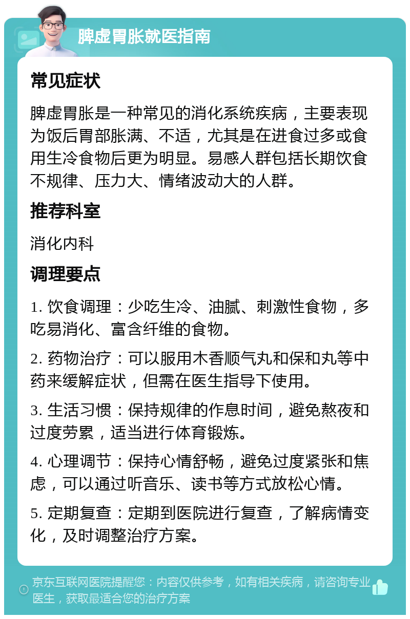 脾虚胃胀就医指南 常见症状 脾虚胃胀是一种常见的消化系统疾病，主要表现为饭后胃部胀满、不适，尤其是在进食过多或食用生冷食物后更为明显。易感人群包括长期饮食不规律、压力大、情绪波动大的人群。 推荐科室 消化内科 调理要点 1. 饮食调理：少吃生冷、油腻、刺激性食物，多吃易消化、富含纤维的食物。 2. 药物治疗：可以服用木香顺气丸和保和丸等中药来缓解症状，但需在医生指导下使用。 3. 生活习惯：保持规律的作息时间，避免熬夜和过度劳累，适当进行体育锻炼。 4. 心理调节：保持心情舒畅，避免过度紧张和焦虑，可以通过听音乐、读书等方式放松心情。 5. 定期复查：定期到医院进行复查，了解病情变化，及时调整治疗方案。