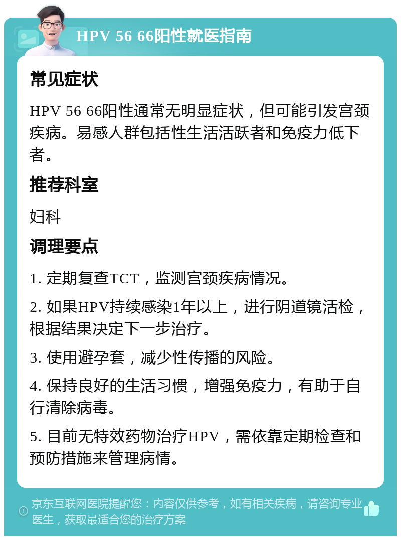 HPV 56 66阳性就医指南 常见症状 HPV 56 66阳性通常无明显症状，但可能引发宫颈疾病。易感人群包括性生活活跃者和免疫力低下者。 推荐科室 妇科 调理要点 1. 定期复查TCT，监测宫颈疾病情况。 2. 如果HPV持续感染1年以上，进行阴道镜活检，根据结果决定下一步治疗。 3. 使用避孕套，减少性传播的风险。 4. 保持良好的生活习惯，增强免疫力，有助于自行清除病毒。 5. 目前无特效药物治疗HPV，需依靠定期检查和预防措施来管理病情。