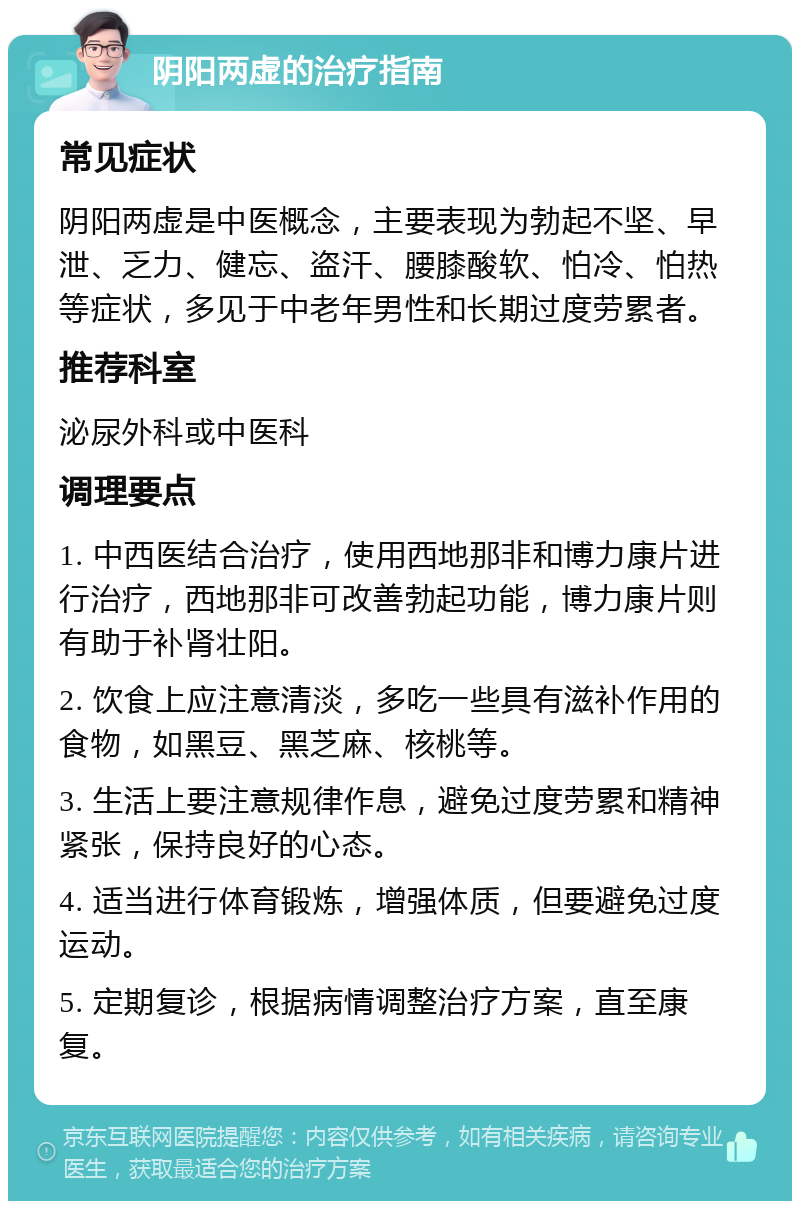 阴阳两虚的治疗指南 常见症状 阴阳两虚是中医概念，主要表现为勃起不坚、早泄、乏力、健忘、盗汗、腰膝酸软、怕冷、怕热等症状，多见于中老年男性和长期过度劳累者。 推荐科室 泌尿外科或中医科 调理要点 1. 中西医结合治疗，使用西地那非和博力康片进行治疗，西地那非可改善勃起功能，博力康片则有助于补肾壮阳。 2. 饮食上应注意清淡，多吃一些具有滋补作用的食物，如黑豆、黑芝麻、核桃等。 3. 生活上要注意规律作息，避免过度劳累和精神紧张，保持良好的心态。 4. 适当进行体育锻炼，增强体质，但要避免过度运动。 5. 定期复诊，根据病情调整治疗方案，直至康复。