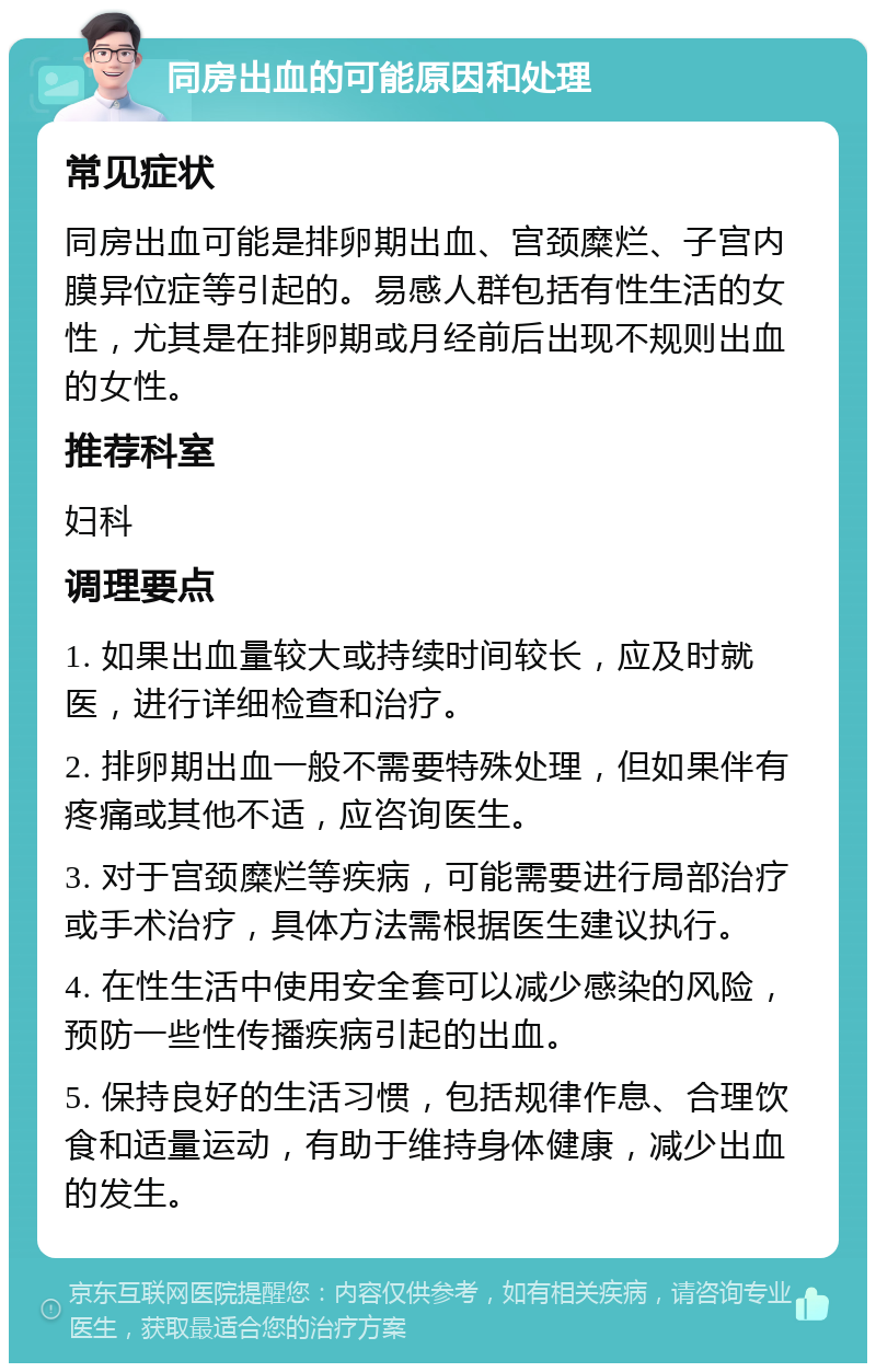 同房出血的可能原因和处理 常见症状 同房出血可能是排卵期出血、宫颈糜烂、子宫内膜异位症等引起的。易感人群包括有性生活的女性，尤其是在排卵期或月经前后出现不规则出血的女性。 推荐科室 妇科 调理要点 1. 如果出血量较大或持续时间较长，应及时就医，进行详细检查和治疗。 2. 排卵期出血一般不需要特殊处理，但如果伴有疼痛或其他不适，应咨询医生。 3. 对于宫颈糜烂等疾病，可能需要进行局部治疗或手术治疗，具体方法需根据医生建议执行。 4. 在性生活中使用安全套可以减少感染的风险，预防一些性传播疾病引起的出血。 5. 保持良好的生活习惯，包括规律作息、合理饮食和适量运动，有助于维持身体健康，减少出血的发生。