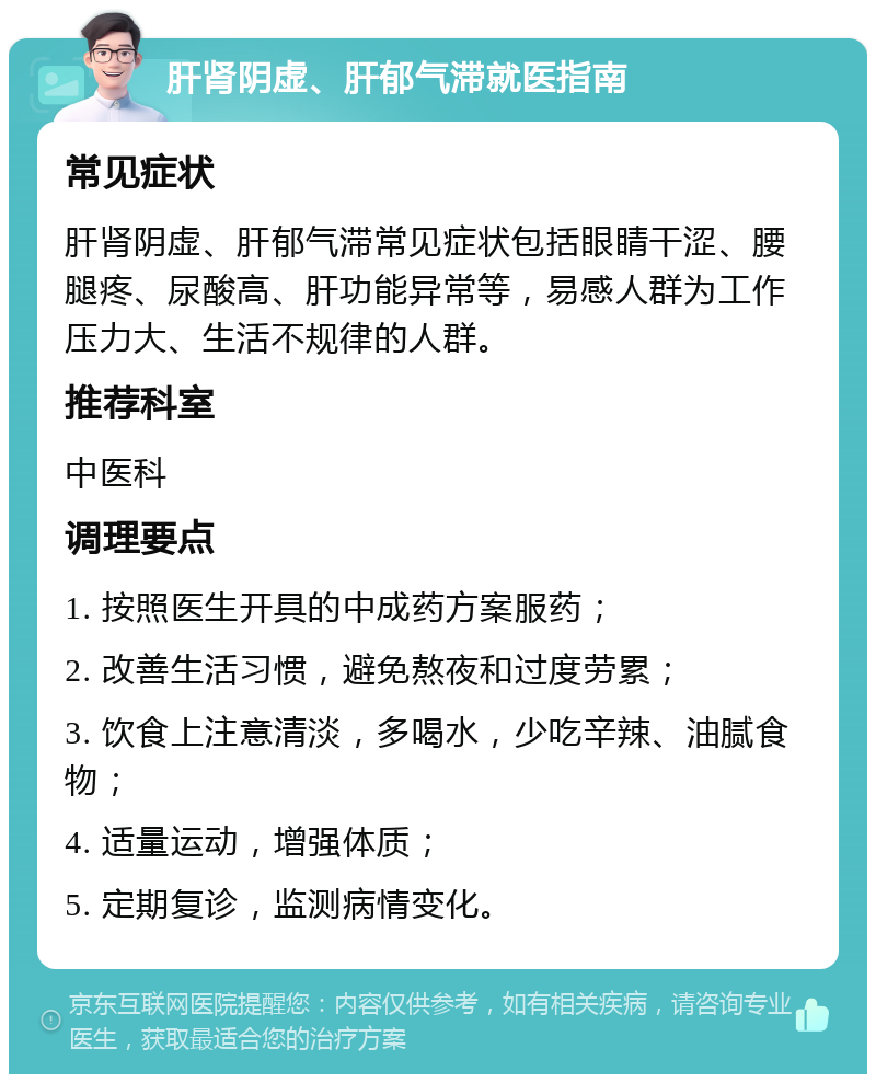 肝肾阴虚、肝郁气滞就医指南 常见症状 肝肾阴虚、肝郁气滞常见症状包括眼睛干涩、腰腿疼、尿酸高、肝功能异常等，易感人群为工作压力大、生活不规律的人群。 推荐科室 中医科 调理要点 1. 按照医生开具的中成药方案服药； 2. 改善生活习惯，避免熬夜和过度劳累； 3. 饮食上注意清淡，多喝水，少吃辛辣、油腻食物； 4. 适量运动，增强体质； 5. 定期复诊，监测病情变化。