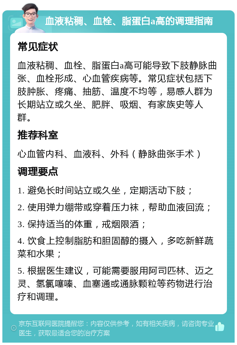 血液粘稠、血栓、脂蛋白a高的调理指南 常见症状 血液粘稠、血栓、脂蛋白a高可能导致下肢静脉曲张、血栓形成、心血管疾病等。常见症状包括下肢肿胀、疼痛、抽筋、温度不均等，易感人群为长期站立或久坐、肥胖、吸烟、有家族史等人群。 推荐科室 心血管内科、血液科、外科（静脉曲张手术） 调理要点 1. 避免长时间站立或久坐，定期活动下肢； 2. 使用弹力绷带或穿着压力袜，帮助血液回流； 3. 保持适当的体重，戒烟限酒； 4. 饮食上控制脂肪和胆固醇的摄入，多吃新鲜蔬菜和水果； 5. 根据医生建议，可能需要服用阿司匹林、迈之灵、氢氯噻嗪、血塞通或通脉颗粒等药物进行治疗和调理。