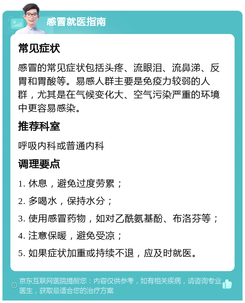 感冒就医指南 常见症状 感冒的常见症状包括头疼、流眼泪、流鼻涕、反胃和胃酸等。易感人群主要是免疫力较弱的人群，尤其是在气候变化大、空气污染严重的环境中更容易感染。 推荐科室 呼吸内科或普通内科 调理要点 1. 休息，避免过度劳累； 2. 多喝水，保持水分； 3. 使用感冒药物，如对乙酰氨基酚、布洛芬等； 4. 注意保暖，避免受凉； 5. 如果症状加重或持续不退，应及时就医。