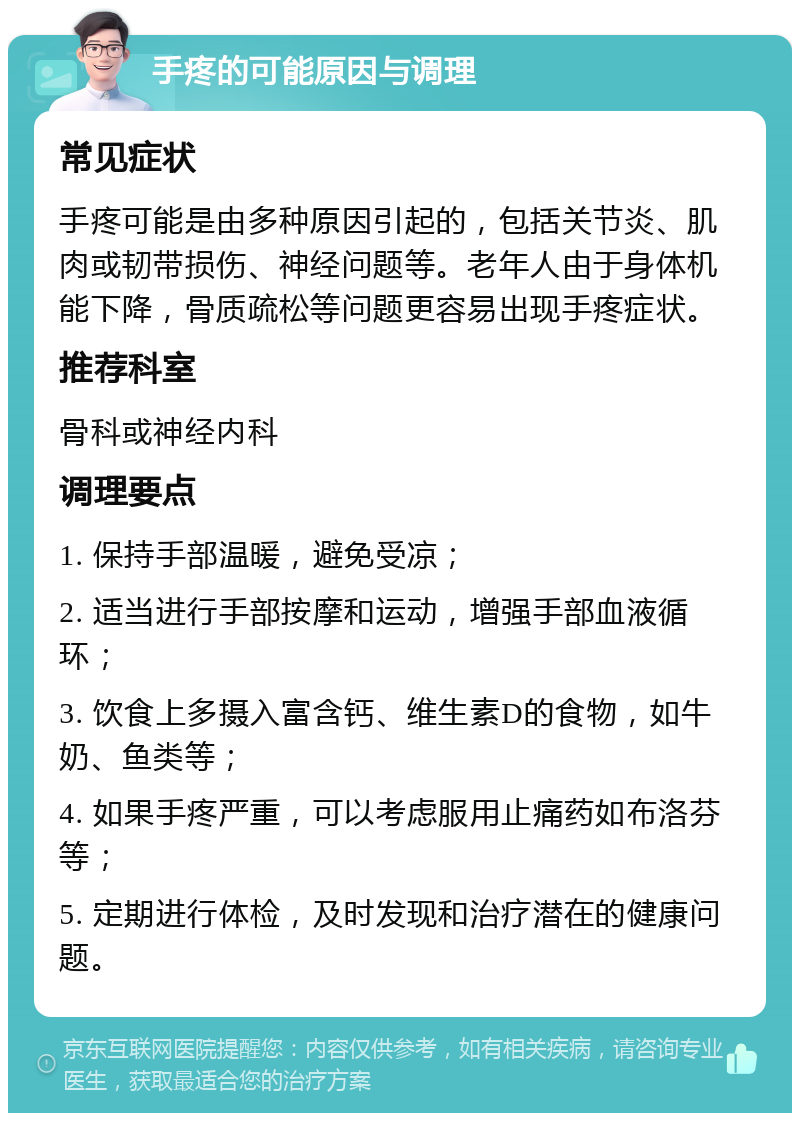 手疼的可能原因与调理 常见症状 手疼可能是由多种原因引起的，包括关节炎、肌肉或韧带损伤、神经问题等。老年人由于身体机能下降，骨质疏松等问题更容易出现手疼症状。 推荐科室 骨科或神经内科 调理要点 1. 保持手部温暖，避免受凉； 2. 适当进行手部按摩和运动，增强手部血液循环； 3. 饮食上多摄入富含钙、维生素D的食物，如牛奶、鱼类等； 4. 如果手疼严重，可以考虑服用止痛药如布洛芬等； 5. 定期进行体检，及时发现和治疗潜在的健康问题。