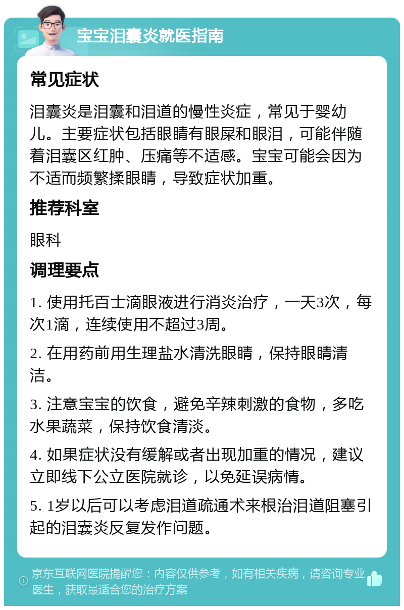 宝宝泪囊炎就医指南 常见症状 泪囊炎是泪囊和泪道的慢性炎症，常见于婴幼儿。主要症状包括眼睛有眼屎和眼泪，可能伴随着泪囊区红肿、压痛等不适感。宝宝可能会因为不适而频繁揉眼睛，导致症状加重。 推荐科室 眼科 调理要点 1. 使用托百士滴眼液进行消炎治疗，一天3次，每次1滴，连续使用不超过3周。 2. 在用药前用生理盐水清洗眼睛，保持眼睛清洁。 3. 注意宝宝的饮食，避免辛辣刺激的食物，多吃水果蔬菜，保持饮食清淡。 4. 如果症状没有缓解或者出现加重的情况，建议立即线下公立医院就诊，以免延误病情。 5. 1岁以后可以考虑泪道疏通术来根治泪道阻塞引起的泪囊炎反复发作问题。