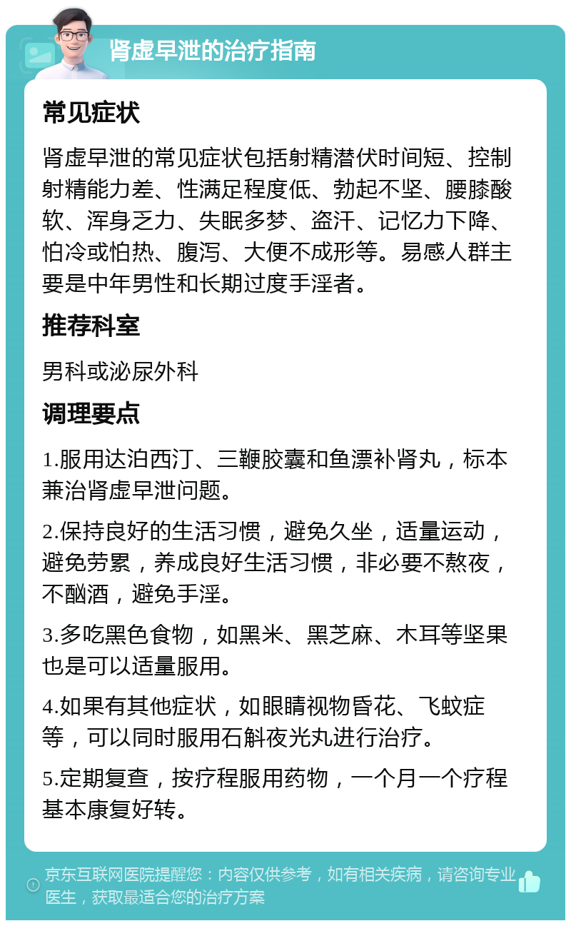 肾虚早泄的治疗指南 常见症状 肾虚早泄的常见症状包括射精潜伏时间短、控制射精能力差、性满足程度低、勃起不坚、腰膝酸软、浑身乏力、失眠多梦、盗汗、记忆力下降、怕冷或怕热、腹泻、大便不成形等。易感人群主要是中年男性和长期过度手淫者。 推荐科室 男科或泌尿外科 调理要点 1.服用达泊西汀、三鞭胶囊和鱼漂补肾丸，标本兼治肾虚早泄问题。 2.保持良好的生活习惯，避免久坐，适量运动，避免劳累，养成良好生活习惯，非必要不熬夜，不酗酒，避免手淫。 3.多吃黑色食物，如黑米、黑芝麻、木耳等坚果也是可以适量服用。 4.如果有其他症状，如眼睛视物昏花、飞蚊症等，可以同时服用石斛夜光丸进行治疗。 5.定期复查，按疗程服用药物，一个月一个疗程基本康复好转。