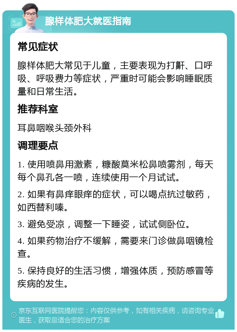 腺样体肥大就医指南 常见症状 腺样体肥大常见于儿童，主要表现为打鼾、口呼吸、呼吸费力等症状，严重时可能会影响睡眠质量和日常生活。 推荐科室 耳鼻咽喉头颈外科 调理要点 1. 使用喷鼻用激素，糠酸莫米松鼻喷雾剂，每天每个鼻孔各一喷，连续使用一个月试试。 2. 如果有鼻痒眼痒的症状，可以喝点抗过敏药，如西替利嗪。 3. 避免受凉，调整一下睡姿，试试侧卧位。 4. 如果药物治疗不缓解，需要来门诊做鼻咽镜检查。 5. 保持良好的生活习惯，增强体质，预防感冒等疾病的发生。