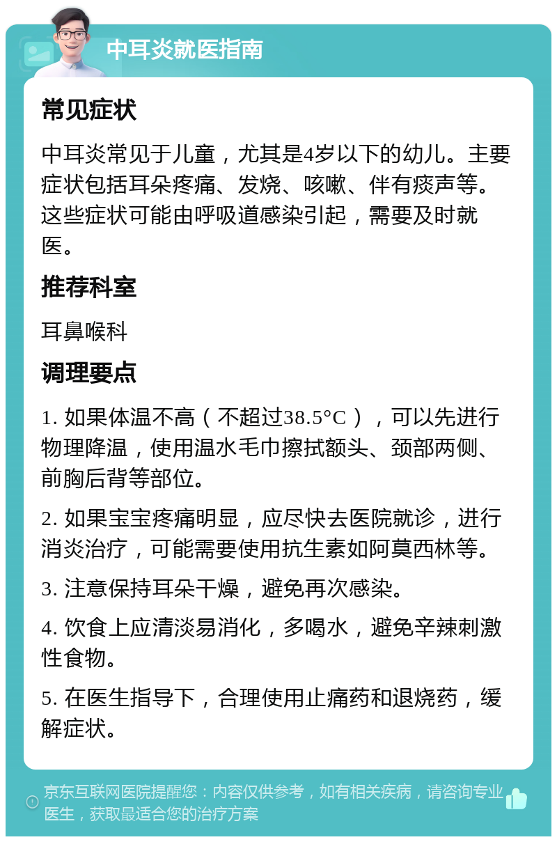 中耳炎就医指南 常见症状 中耳炎常见于儿童，尤其是4岁以下的幼儿。主要症状包括耳朵疼痛、发烧、咳嗽、伴有痰声等。这些症状可能由呼吸道感染引起，需要及时就医。 推荐科室 耳鼻喉科 调理要点 1. 如果体温不高（不超过38.5°C），可以先进行物理降温，使用温水毛巾擦拭额头、颈部两侧、前胸后背等部位。 2. 如果宝宝疼痛明显，应尽快去医院就诊，进行消炎治疗，可能需要使用抗生素如阿莫西林等。 3. 注意保持耳朵干燥，避免再次感染。 4. 饮食上应清淡易消化，多喝水，避免辛辣刺激性食物。 5. 在医生指导下，合理使用止痛药和退烧药，缓解症状。