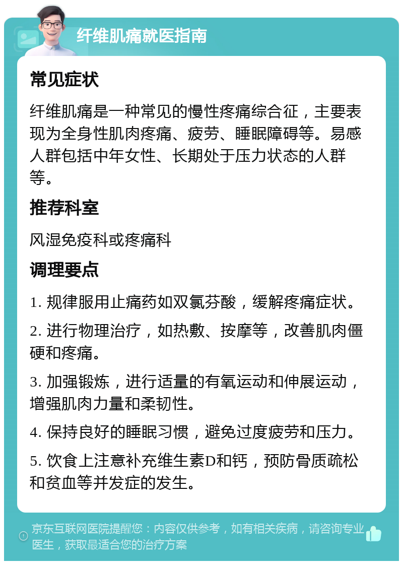 纤维肌痛就医指南 常见症状 纤维肌痛是一种常见的慢性疼痛综合征，主要表现为全身性肌肉疼痛、疲劳、睡眠障碍等。易感人群包括中年女性、长期处于压力状态的人群等。 推荐科室 风湿免疫科或疼痛科 调理要点 1. 规律服用止痛药如双氯芬酸，缓解疼痛症状。 2. 进行物理治疗，如热敷、按摩等，改善肌肉僵硬和疼痛。 3. 加强锻炼，进行适量的有氧运动和伸展运动，增强肌肉力量和柔韧性。 4. 保持良好的睡眠习惯，避免过度疲劳和压力。 5. 饮食上注意补充维生素D和钙，预防骨质疏松和贫血等并发症的发生。