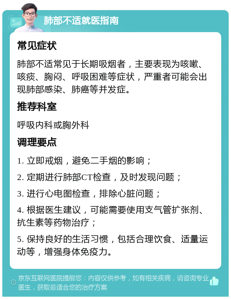 肺部不适就医指南 常见症状 肺部不适常见于长期吸烟者，主要表现为咳嗽、咳痰、胸闷、呼吸困难等症状，严重者可能会出现肺部感染、肺癌等并发症。 推荐科室 呼吸内科或胸外科 调理要点 1. 立即戒烟，避免二手烟的影响； 2. 定期进行肺部CT检查，及时发现问题； 3. 进行心电图检查，排除心脏问题； 4. 根据医生建议，可能需要使用支气管扩张剂、抗生素等药物治疗； 5. 保持良好的生活习惯，包括合理饮食、适量运动等，增强身体免疫力。