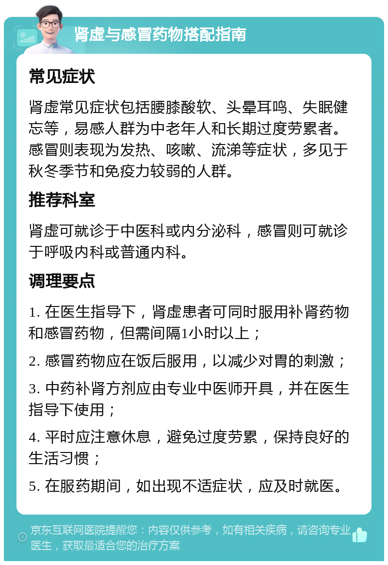 肾虚与感冒药物搭配指南 常见症状 肾虚常见症状包括腰膝酸软、头晕耳鸣、失眠健忘等，易感人群为中老年人和长期过度劳累者。感冒则表现为发热、咳嗽、流涕等症状，多见于秋冬季节和免疫力较弱的人群。 推荐科室 肾虚可就诊于中医科或内分泌科，感冒则可就诊于呼吸内科或普通内科。 调理要点 1. 在医生指导下，肾虚患者可同时服用补肾药物和感冒药物，但需间隔1小时以上； 2. 感冒药物应在饭后服用，以减少对胃的刺激； 3. 中药补肾方剂应由专业中医师开具，并在医生指导下使用； 4. 平时应注意休息，避免过度劳累，保持良好的生活习惯； 5. 在服药期间，如出现不适症状，应及时就医。