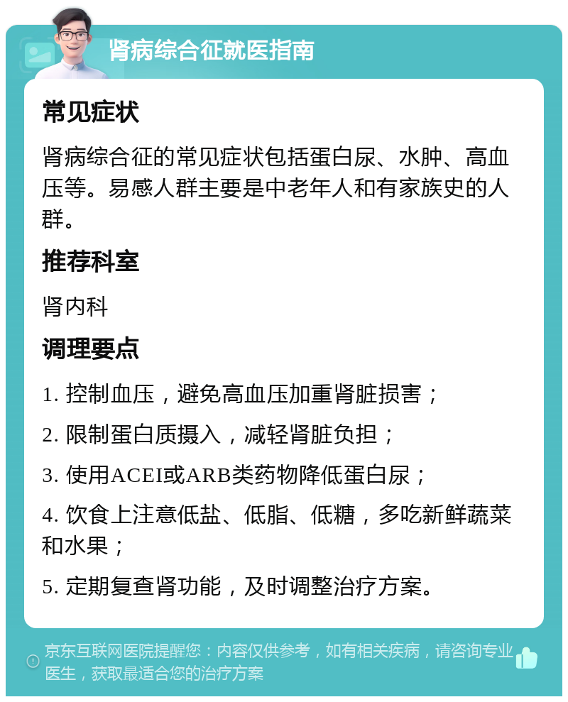 肾病综合征就医指南 常见症状 肾病综合征的常见症状包括蛋白尿、水肿、高血压等。易感人群主要是中老年人和有家族史的人群。 推荐科室 肾内科 调理要点 1. 控制血压，避免高血压加重肾脏损害； 2. 限制蛋白质摄入，减轻肾脏负担； 3. 使用ACEI或ARB类药物降低蛋白尿； 4. 饮食上注意低盐、低脂、低糖，多吃新鲜蔬菜和水果； 5. 定期复查肾功能，及时调整治疗方案。