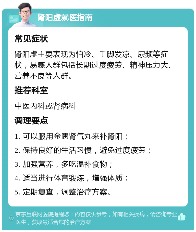 肾阳虚就医指南 常见症状 肾阳虚主要表现为怕冷、手脚发凉、尿频等症状，易感人群包括长期过度疲劳、精神压力大、营养不良等人群。 推荐科室 中医内科或肾病科 调理要点 1. 可以服用金匮肾气丸来补肾阳； 2. 保持良好的生活习惯，避免过度疲劳； 3. 加强营养，多吃温补食物； 4. 适当进行体育锻炼，增强体质； 5. 定期复查，调整治疗方案。