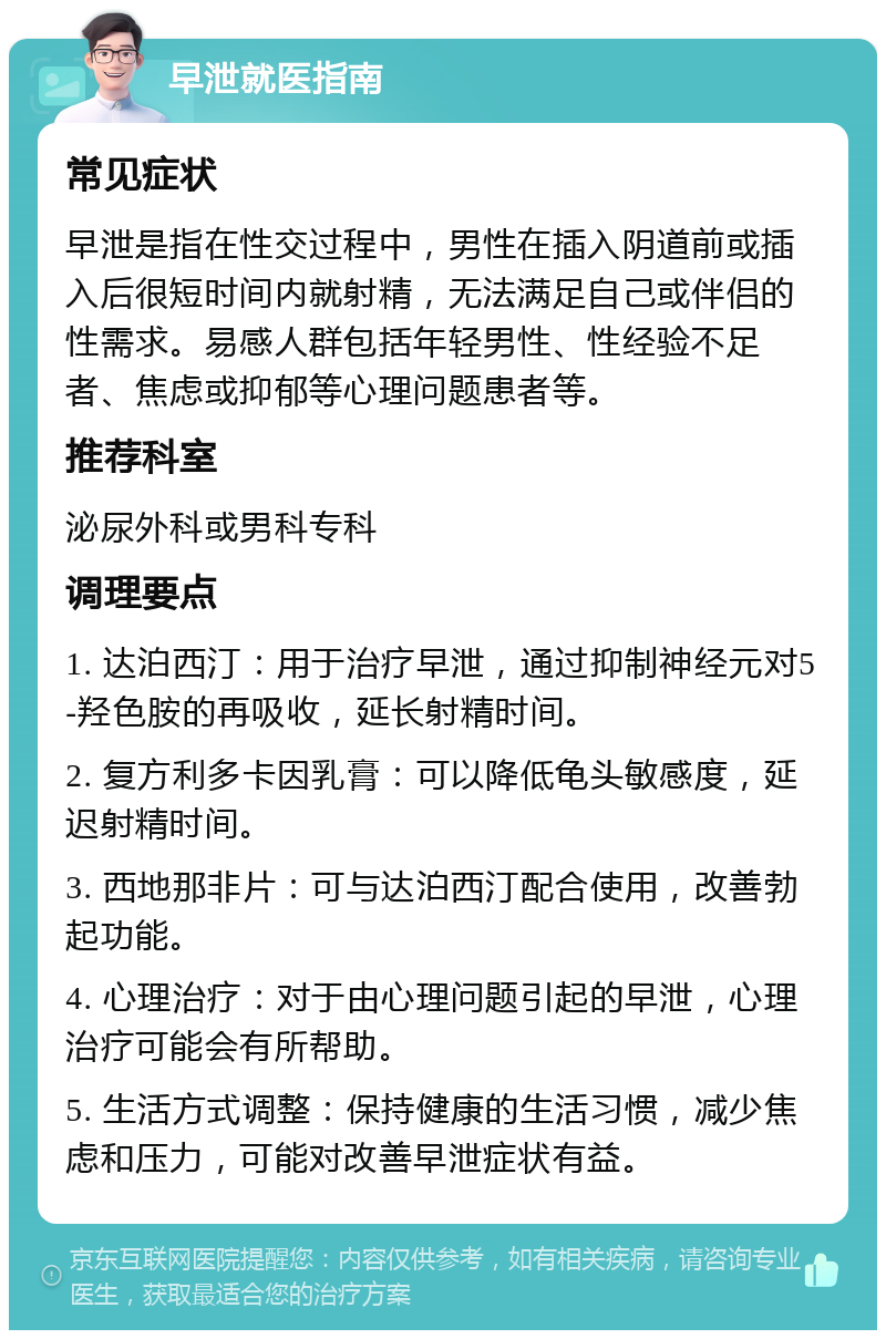 早泄就医指南 常见症状 早泄是指在性交过程中，男性在插入阴道前或插入后很短时间内就射精，无法满足自己或伴侣的性需求。易感人群包括年轻男性、性经验不足者、焦虑或抑郁等心理问题患者等。 推荐科室 泌尿外科或男科专科 调理要点 1. 达泊西汀：用于治疗早泄，通过抑制神经元对5-羟色胺的再吸收，延长射精时间。 2. 复方利多卡因乳膏：可以降低龟头敏感度，延迟射精时间。 3. 西地那非片：可与达泊西汀配合使用，改善勃起功能。 4. 心理治疗：对于由心理问题引起的早泄，心理治疗可能会有所帮助。 5. 生活方式调整：保持健康的生活习惯，减少焦虑和压力，可能对改善早泄症状有益。