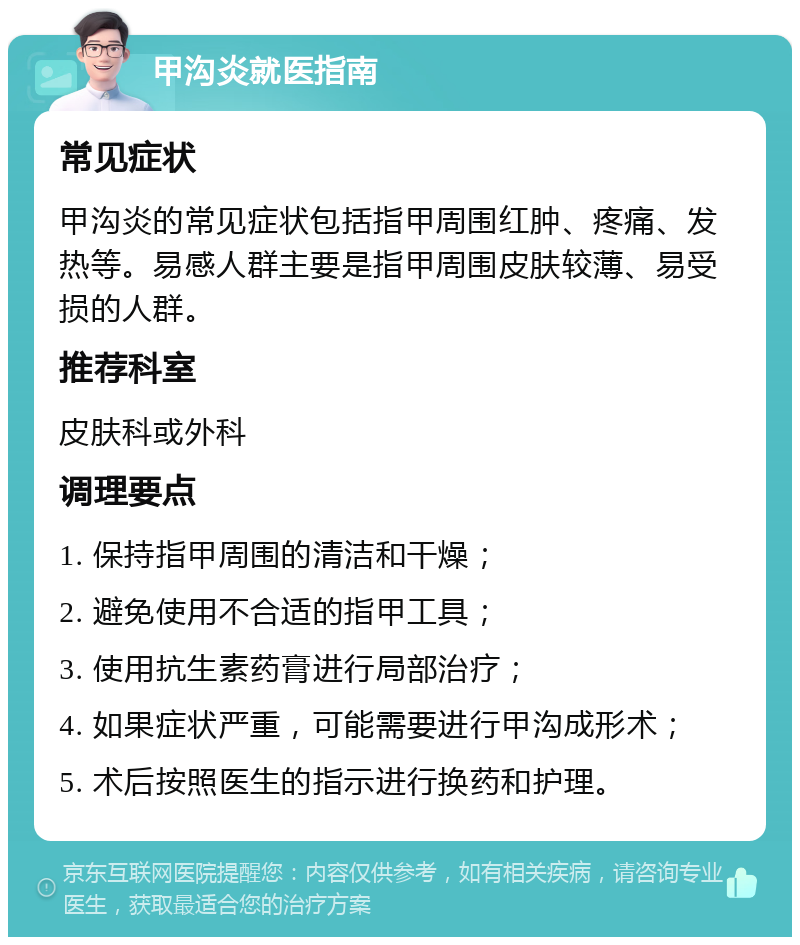 甲沟炎就医指南 常见症状 甲沟炎的常见症状包括指甲周围红肿、疼痛、发热等。易感人群主要是指甲周围皮肤较薄、易受损的人群。 推荐科室 皮肤科或外科 调理要点 1. 保持指甲周围的清洁和干燥； 2. 避免使用不合适的指甲工具； 3. 使用抗生素药膏进行局部治疗； 4. 如果症状严重，可能需要进行甲沟成形术； 5. 术后按照医生的指示进行换药和护理。