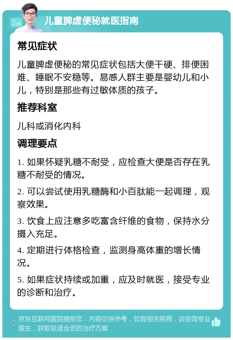 儿童脾虚便秘就医指南 常见症状 儿童脾虚便秘的常见症状包括大便干硬、排便困难、睡眠不安稳等。易感人群主要是婴幼儿和小儿，特别是那些有过敏体质的孩子。 推荐科室 儿科或消化内科 调理要点 1. 如果怀疑乳糖不耐受，应检查大便是否存在乳糖不耐受的情况。 2. 可以尝试使用乳糖酶和小百肽能一起调理，观察效果。 3. 饮食上应注意多吃富含纤维的食物，保持水分摄入充足。 4. 定期进行体格检查，监测身高体重的增长情况。 5. 如果症状持续或加重，应及时就医，接受专业的诊断和治疗。