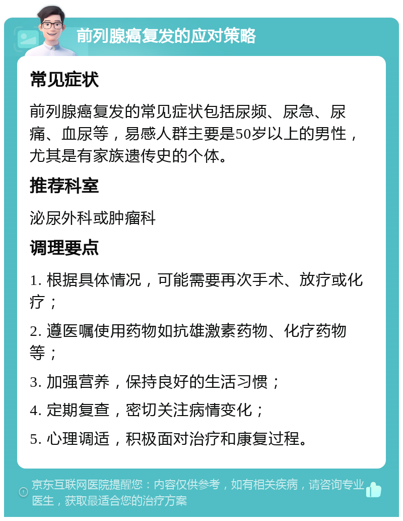 前列腺癌复发的应对策略 常见症状 前列腺癌复发的常见症状包括尿频、尿急、尿痛、血尿等，易感人群主要是50岁以上的男性，尤其是有家族遗传史的个体。 推荐科室 泌尿外科或肿瘤科 调理要点 1. 根据具体情况，可能需要再次手术、放疗或化疗； 2. 遵医嘱使用药物如抗雄激素药物、化疗药物等； 3. 加强营养，保持良好的生活习惯； 4. 定期复查，密切关注病情变化； 5. 心理调适，积极面对治疗和康复过程。