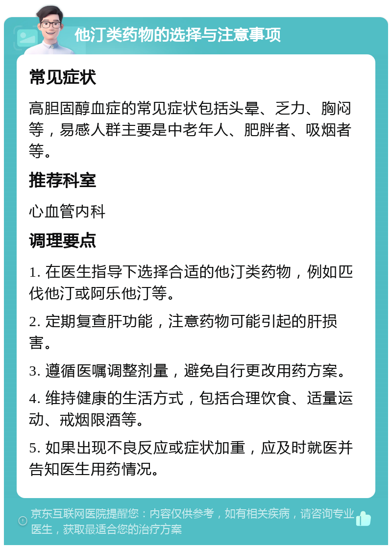 他汀类药物的选择与注意事项 常见症状 高胆固醇血症的常见症状包括头晕、乏力、胸闷等，易感人群主要是中老年人、肥胖者、吸烟者等。 推荐科室 心血管内科 调理要点 1. 在医生指导下选择合适的他汀类药物，例如匹伐他汀或阿乐他汀等。 2. 定期复查肝功能，注意药物可能引起的肝损害。 3. 遵循医嘱调整剂量，避免自行更改用药方案。 4. 维持健康的生活方式，包括合理饮食、适量运动、戒烟限酒等。 5. 如果出现不良反应或症状加重，应及时就医并告知医生用药情况。