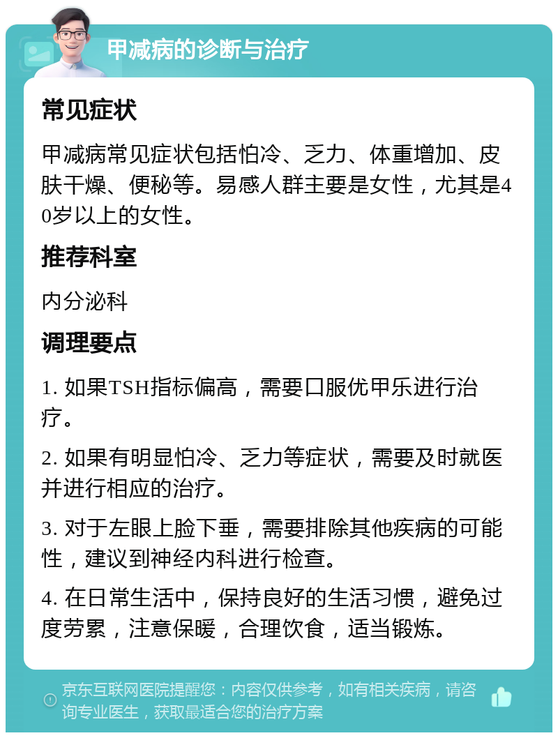 甲减病的诊断与治疗 常见症状 甲减病常见症状包括怕冷、乏力、体重增加、皮肤干燥、便秘等。易感人群主要是女性，尤其是40岁以上的女性。 推荐科室 内分泌科 调理要点 1. 如果TSH指标偏高，需要口服优甲乐进行治疗。 2. 如果有明显怕冷、乏力等症状，需要及时就医并进行相应的治疗。 3. 对于左眼上脸下垂，需要排除其他疾病的可能性，建议到神经内科进行检查。 4. 在日常生活中，保持良好的生活习惯，避免过度劳累，注意保暖，合理饮食，适当锻炼。