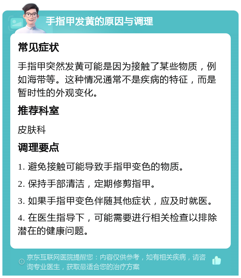 手指甲发黄的原因与调理 常见症状 手指甲突然发黄可能是因为接触了某些物质，例如海带等。这种情况通常不是疾病的特征，而是暂时性的外观变化。 推荐科室 皮肤科 调理要点 1. 避免接触可能导致手指甲变色的物质。 2. 保持手部清洁，定期修剪指甲。 3. 如果手指甲变色伴随其他症状，应及时就医。 4. 在医生指导下，可能需要进行相关检查以排除潜在的健康问题。