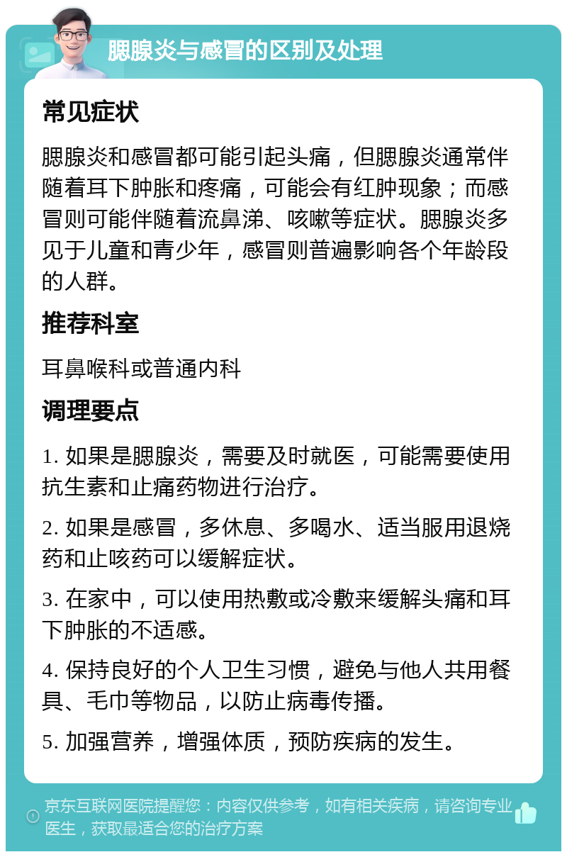 腮腺炎与感冒的区别及处理 常见症状 腮腺炎和感冒都可能引起头痛，但腮腺炎通常伴随着耳下肿胀和疼痛，可能会有红肿现象；而感冒则可能伴随着流鼻涕、咳嗽等症状。腮腺炎多见于儿童和青少年，感冒则普遍影响各个年龄段的人群。 推荐科室 耳鼻喉科或普通内科 调理要点 1. 如果是腮腺炎，需要及时就医，可能需要使用抗生素和止痛药物进行治疗。 2. 如果是感冒，多休息、多喝水、适当服用退烧药和止咳药可以缓解症状。 3. 在家中，可以使用热敷或冷敷来缓解头痛和耳下肿胀的不适感。 4. 保持良好的个人卫生习惯，避免与他人共用餐具、毛巾等物品，以防止病毒传播。 5. 加强营养，增强体质，预防疾病的发生。