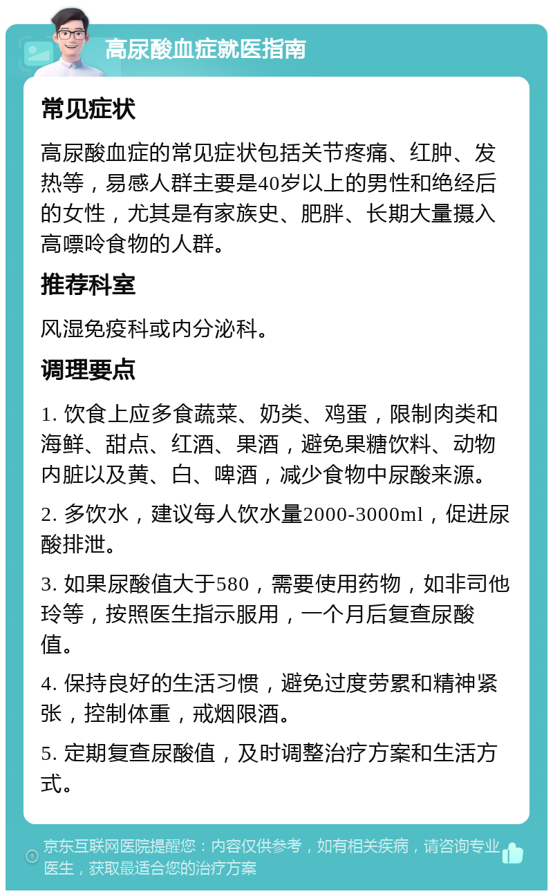 高尿酸血症就医指南 常见症状 高尿酸血症的常见症状包括关节疼痛、红肿、发热等，易感人群主要是40岁以上的男性和绝经后的女性，尤其是有家族史、肥胖、长期大量摄入高嘌呤食物的人群。 推荐科室 风湿免疫科或内分泌科。 调理要点 1. 饮食上应多食蔬菜、奶类、鸡蛋，限制肉类和海鲜、甜点、红酒、果酒，避免果糖饮料、动物内脏以及黄、白、啤酒，减少食物中尿酸来源。 2. 多饮水，建议每人饮水量2000-3000ml，促进尿酸排泄。 3. 如果尿酸值大于580，需要使用药物，如非司他玲等，按照医生指示服用，一个月后复查尿酸值。 4. 保持良好的生活习惯，避免过度劳累和精神紧张，控制体重，戒烟限酒。 5. 定期复查尿酸值，及时调整治疗方案和生活方式。