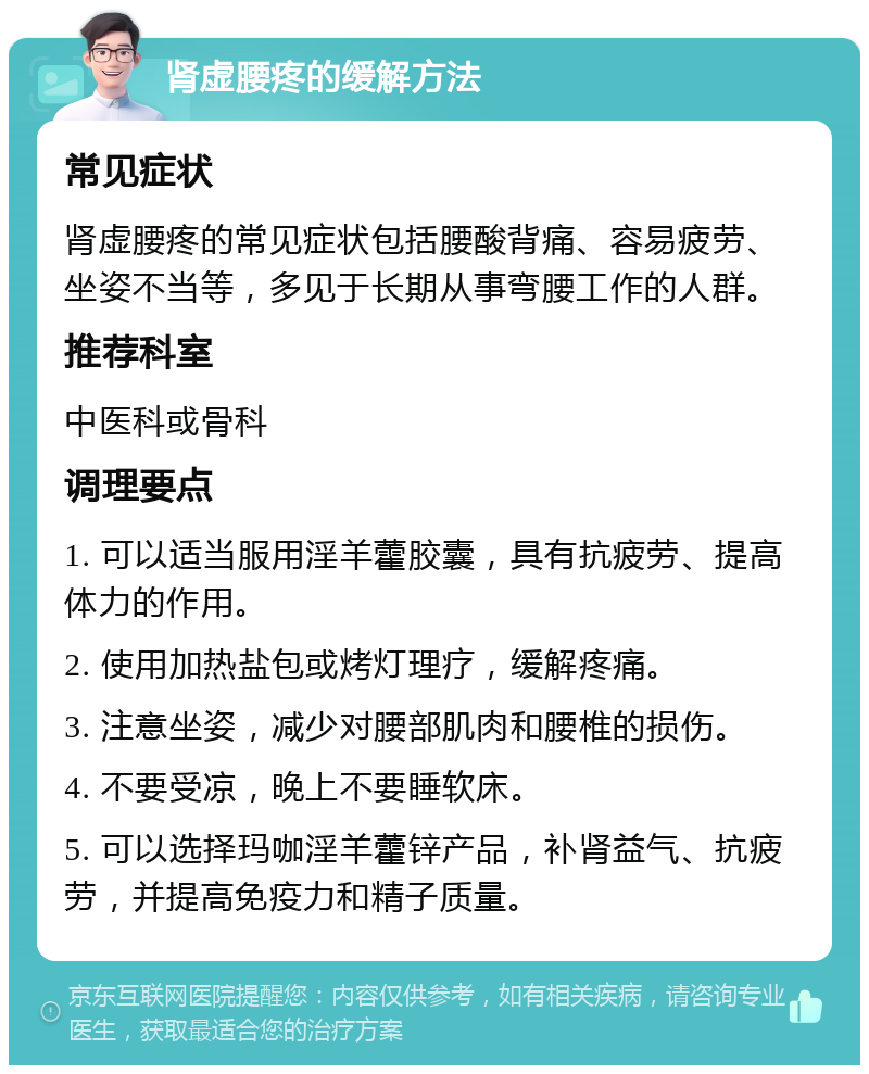 肾虚腰疼的缓解方法 常见症状 肾虚腰疼的常见症状包括腰酸背痛、容易疲劳、坐姿不当等，多见于长期从事弯腰工作的人群。 推荐科室 中医科或骨科 调理要点 1. 可以适当服用淫羊藿胶囊，具有抗疲劳、提高体力的作用。 2. 使用加热盐包或烤灯理疗，缓解疼痛。 3. 注意坐姿，减少对腰部肌肉和腰椎的损伤。 4. 不要受凉，晚上不要睡软床。 5. 可以选择玛咖淫羊藿锌产品，补肾益气、抗疲劳，并提高免疫力和精子质量。