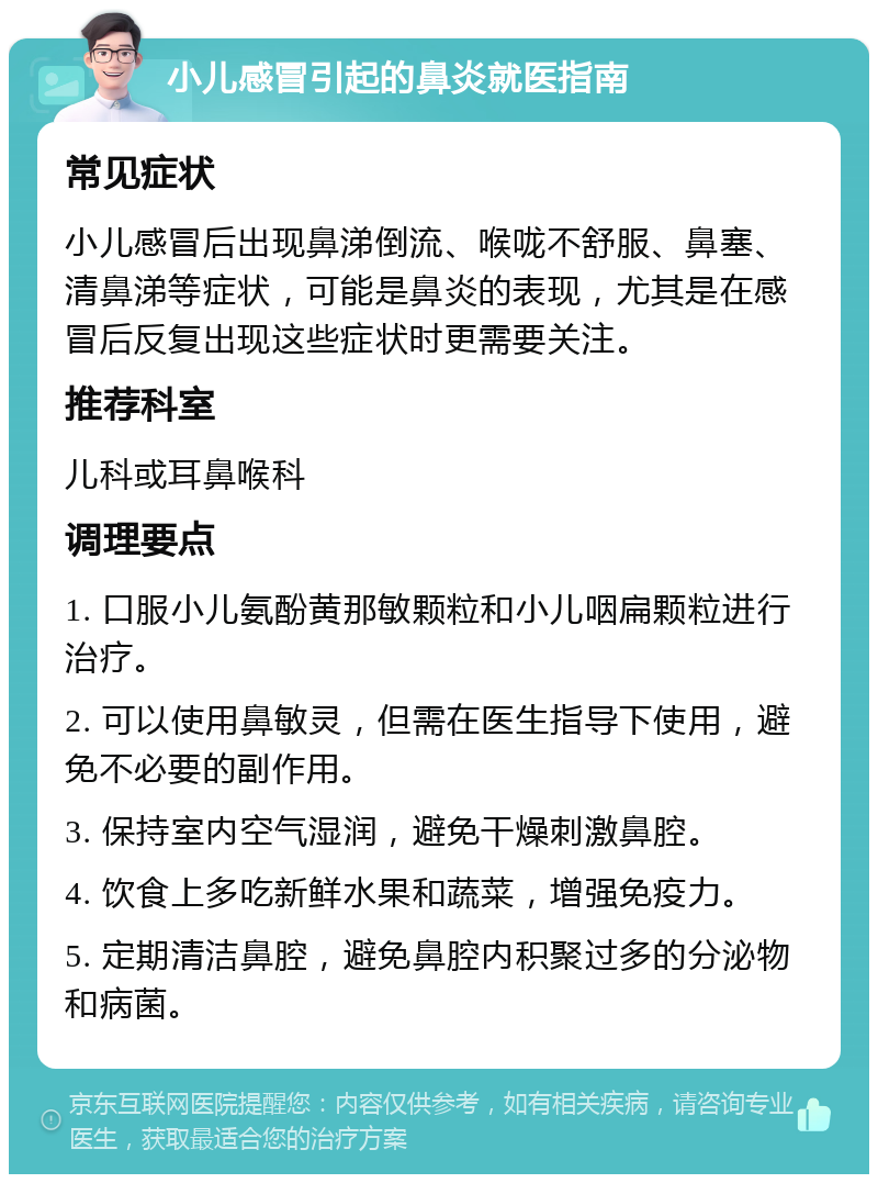 小儿感冒引起的鼻炎就医指南 常见症状 小儿感冒后出现鼻涕倒流、喉咙不舒服、鼻塞、清鼻涕等症状，可能是鼻炎的表现，尤其是在感冒后反复出现这些症状时更需要关注。 推荐科室 儿科或耳鼻喉科 调理要点 1. 口服小儿氨酚黄那敏颗粒和小儿咽扁颗粒进行治疗。 2. 可以使用鼻敏灵，但需在医生指导下使用，避免不必要的副作用。 3. 保持室内空气湿润，避免干燥刺激鼻腔。 4. 饮食上多吃新鲜水果和蔬菜，增强免疫力。 5. 定期清洁鼻腔，避免鼻腔内积聚过多的分泌物和病菌。