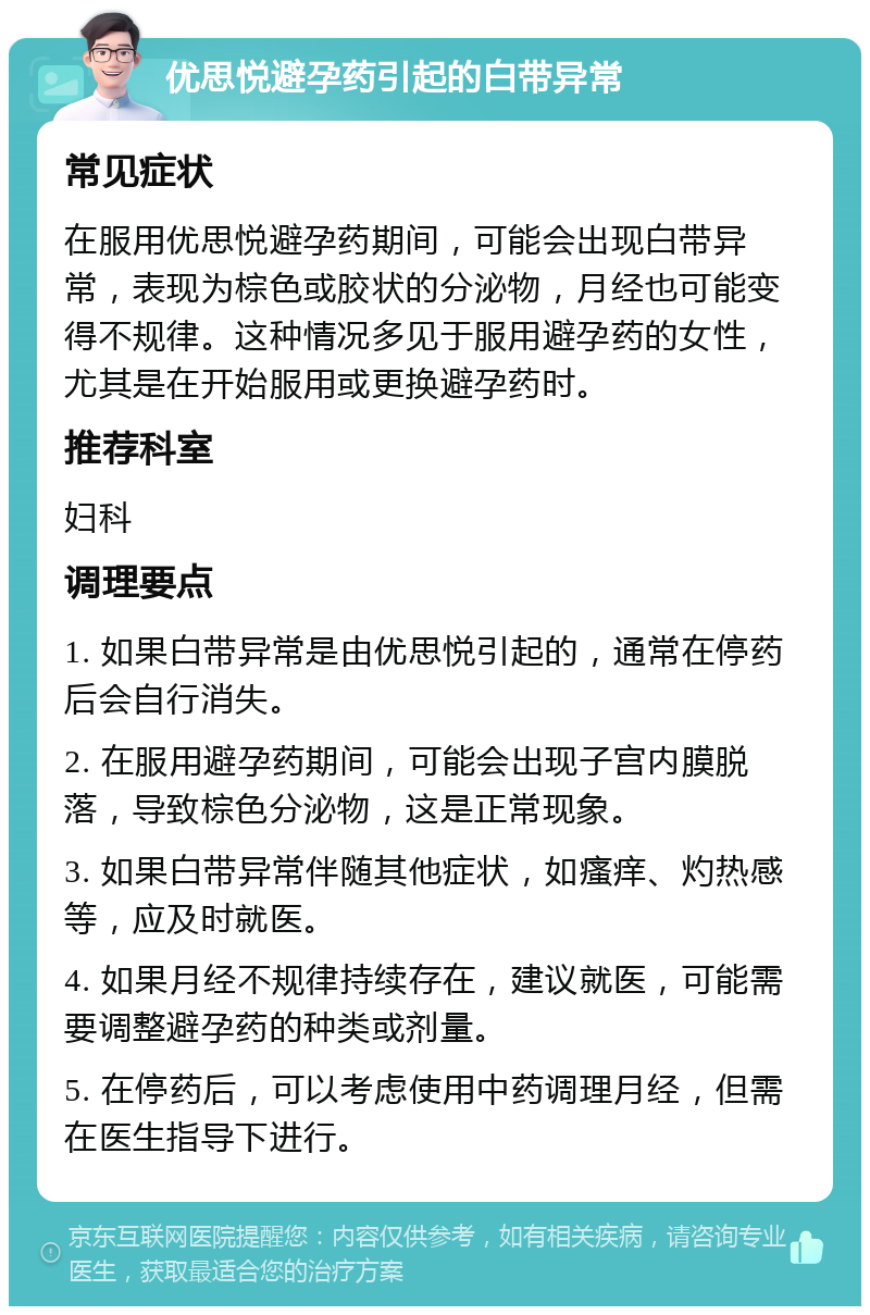 优思悦避孕药引起的白带异常 常见症状 在服用优思悦避孕药期间，可能会出现白带异常，表现为棕色或胶状的分泌物，月经也可能变得不规律。这种情况多见于服用避孕药的女性，尤其是在开始服用或更换避孕药时。 推荐科室 妇科 调理要点 1. 如果白带异常是由优思悦引起的，通常在停药后会自行消失。 2. 在服用避孕药期间，可能会出现子宫内膜脱落，导致棕色分泌物，这是正常现象。 3. 如果白带异常伴随其他症状，如瘙痒、灼热感等，应及时就医。 4. 如果月经不规律持续存在，建议就医，可能需要调整避孕药的种类或剂量。 5. 在停药后，可以考虑使用中药调理月经，但需在医生指导下进行。