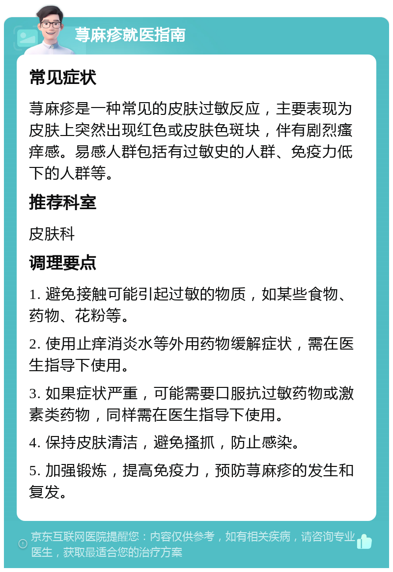 荨麻疹就医指南 常见症状 荨麻疹是一种常见的皮肤过敏反应，主要表现为皮肤上突然出现红色或皮肤色斑块，伴有剧烈瘙痒感。易感人群包括有过敏史的人群、免疫力低下的人群等。 推荐科室 皮肤科 调理要点 1. 避免接触可能引起过敏的物质，如某些食物、药物、花粉等。 2. 使用止痒消炎水等外用药物缓解症状，需在医生指导下使用。 3. 如果症状严重，可能需要口服抗过敏药物或激素类药物，同样需在医生指导下使用。 4. 保持皮肤清洁，避免搔抓，防止感染。 5. 加强锻炼，提高免疫力，预防荨麻疹的发生和复发。