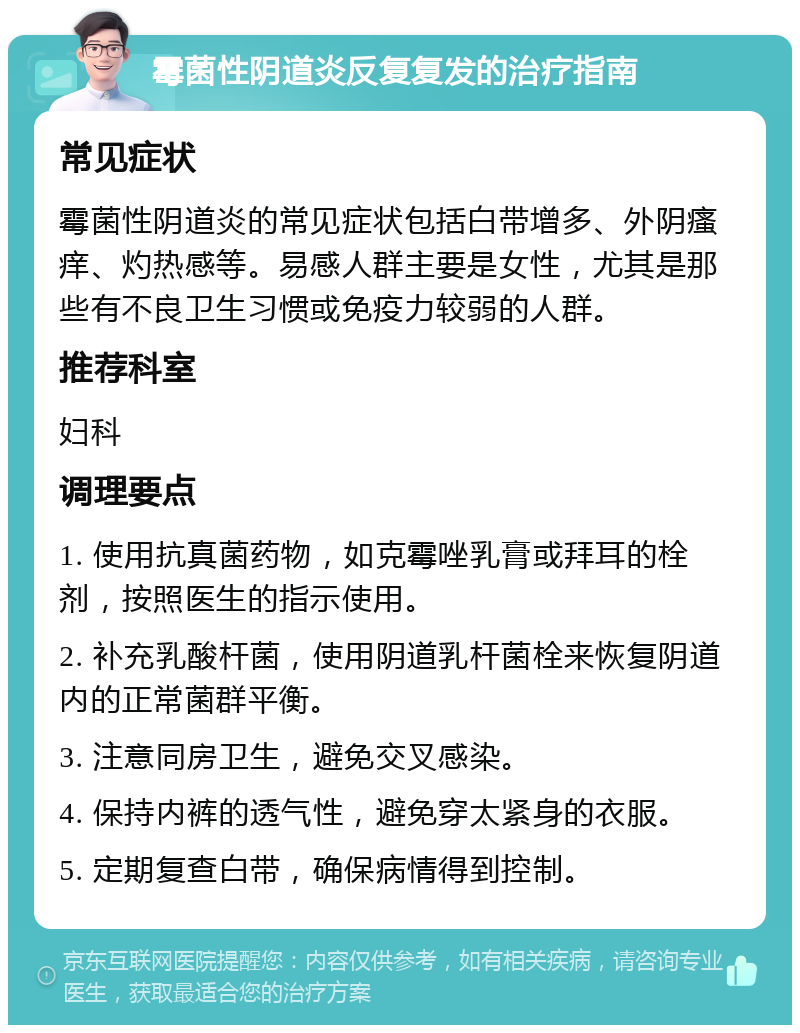 霉菌性阴道炎反复复发的治疗指南 常见症状 霉菌性阴道炎的常见症状包括白带增多、外阴瘙痒、灼热感等。易感人群主要是女性，尤其是那些有不良卫生习惯或免疫力较弱的人群。 推荐科室 妇科 调理要点 1. 使用抗真菌药物，如克霉唑乳膏或拜耳的栓剂，按照医生的指示使用。 2. 补充乳酸杆菌，使用阴道乳杆菌栓来恢复阴道内的正常菌群平衡。 3. 注意同房卫生，避免交叉感染。 4. 保持内裤的透气性，避免穿太紧身的衣服。 5. 定期复查白带，确保病情得到控制。