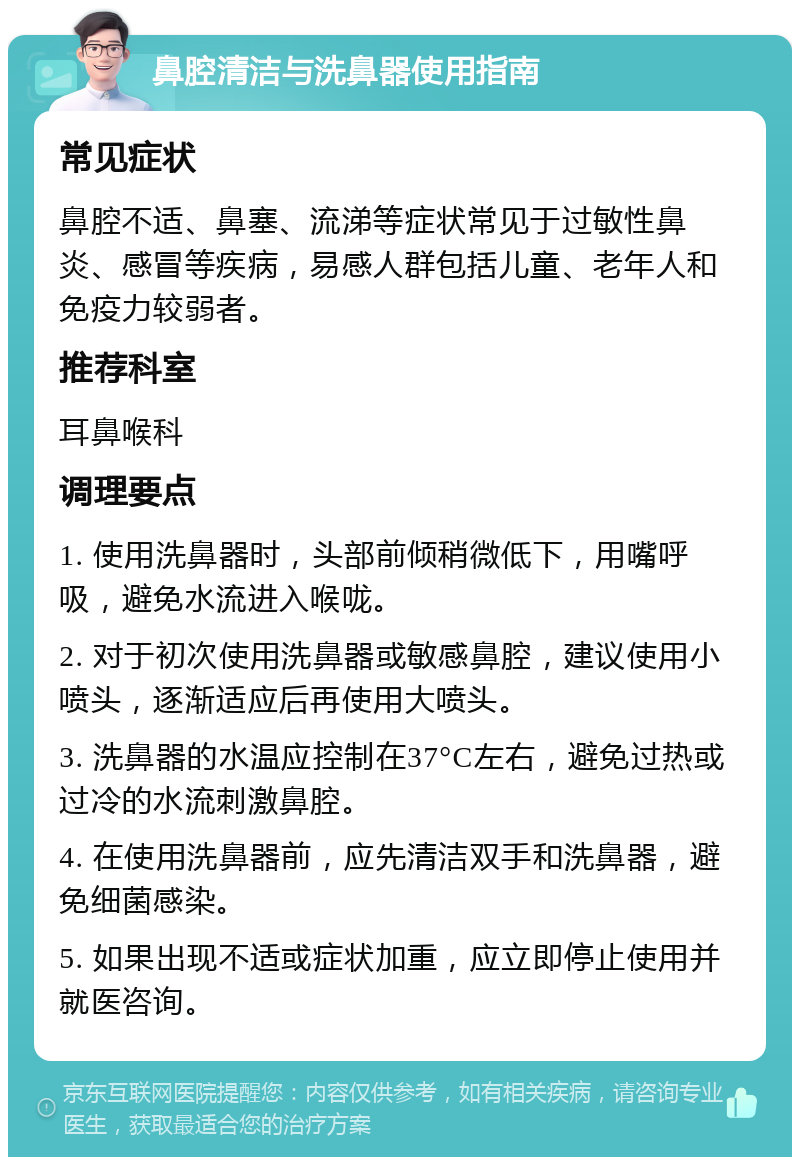 鼻腔清洁与洗鼻器使用指南 常见症状 鼻腔不适、鼻塞、流涕等症状常见于过敏性鼻炎、感冒等疾病，易感人群包括儿童、老年人和免疫力较弱者。 推荐科室 耳鼻喉科 调理要点 1. 使用洗鼻器时，头部前倾稍微低下，用嘴呼吸，避免水流进入喉咙。 2. 对于初次使用洗鼻器或敏感鼻腔，建议使用小喷头，逐渐适应后再使用大喷头。 3. 洗鼻器的水温应控制在37°C左右，避免过热或过冷的水流刺激鼻腔。 4. 在使用洗鼻器前，应先清洁双手和洗鼻器，避免细菌感染。 5. 如果出现不适或症状加重，应立即停止使用并就医咨询。