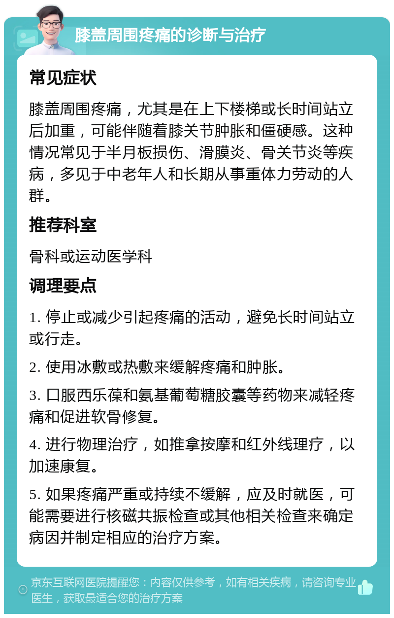 膝盖周围疼痛的诊断与治疗 常见症状 膝盖周围疼痛，尤其是在上下楼梯或长时间站立后加重，可能伴随着膝关节肿胀和僵硬感。这种情况常见于半月板损伤、滑膜炎、骨关节炎等疾病，多见于中老年人和长期从事重体力劳动的人群。 推荐科室 骨科或运动医学科 调理要点 1. 停止或减少引起疼痛的活动，避免长时间站立或行走。 2. 使用冰敷或热敷来缓解疼痛和肿胀。 3. 口服西乐葆和氨基葡萄糖胶囊等药物来减轻疼痛和促进软骨修复。 4. 进行物理治疗，如推拿按摩和红外线理疗，以加速康复。 5. 如果疼痛严重或持续不缓解，应及时就医，可能需要进行核磁共振检查或其他相关检查来确定病因并制定相应的治疗方案。